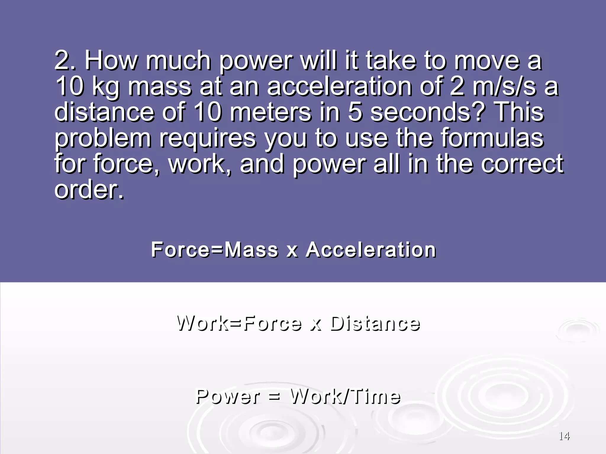 2. How much power will it take to move a
10 kg mass at an acceleration of 2 m/s/s a
distance of 10 meters in 5 seconds? This
problem requires you to use the formulas
for force, work, and power all in the correct
order.
Force=Mass x Acceleration
Work=Force x Distance
Power = Work/Time
14

 