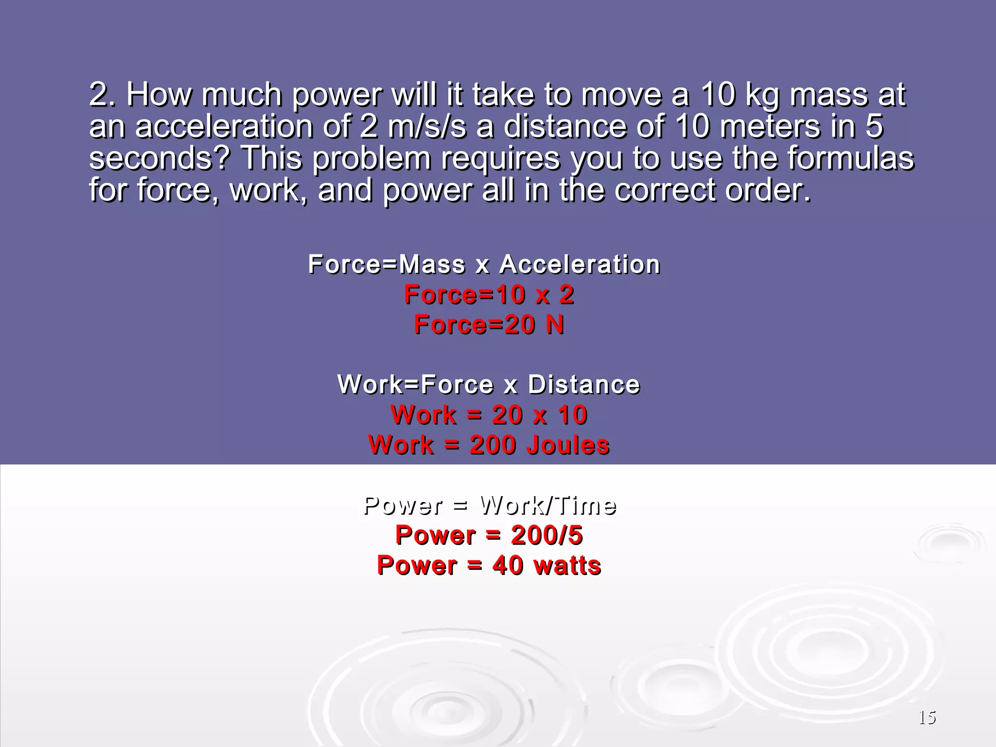 2. How much power will it take to move a 10 kg mass at
an acceleration of 2 m/s/s a distance of 10 meters in 5
seconds? This problem requires you to use the formulas
for force, work, and power all in the correct order.
Force=Mass x Acceleration
Force=10 x 2
Force=20 N
Work=Force x Distance
Work = 20 x 10
Work = 200 Joules
Power = Work/Time
Power = 200/5
Power = 40 watts

15

 