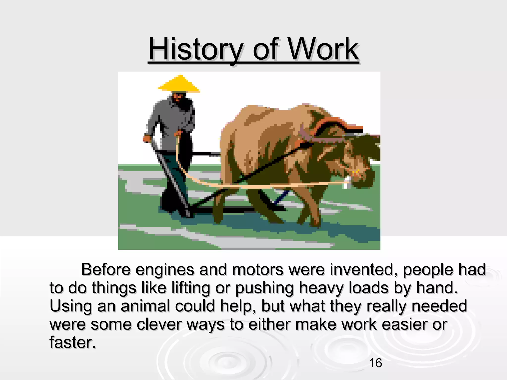 History of Work

Before engines and motors were invented, people had
to do things like lifting or pushing heavy loads by hand.
Using an animal could help, but what they really needed
were some clever ways to either make work easier or
faster.
16

 