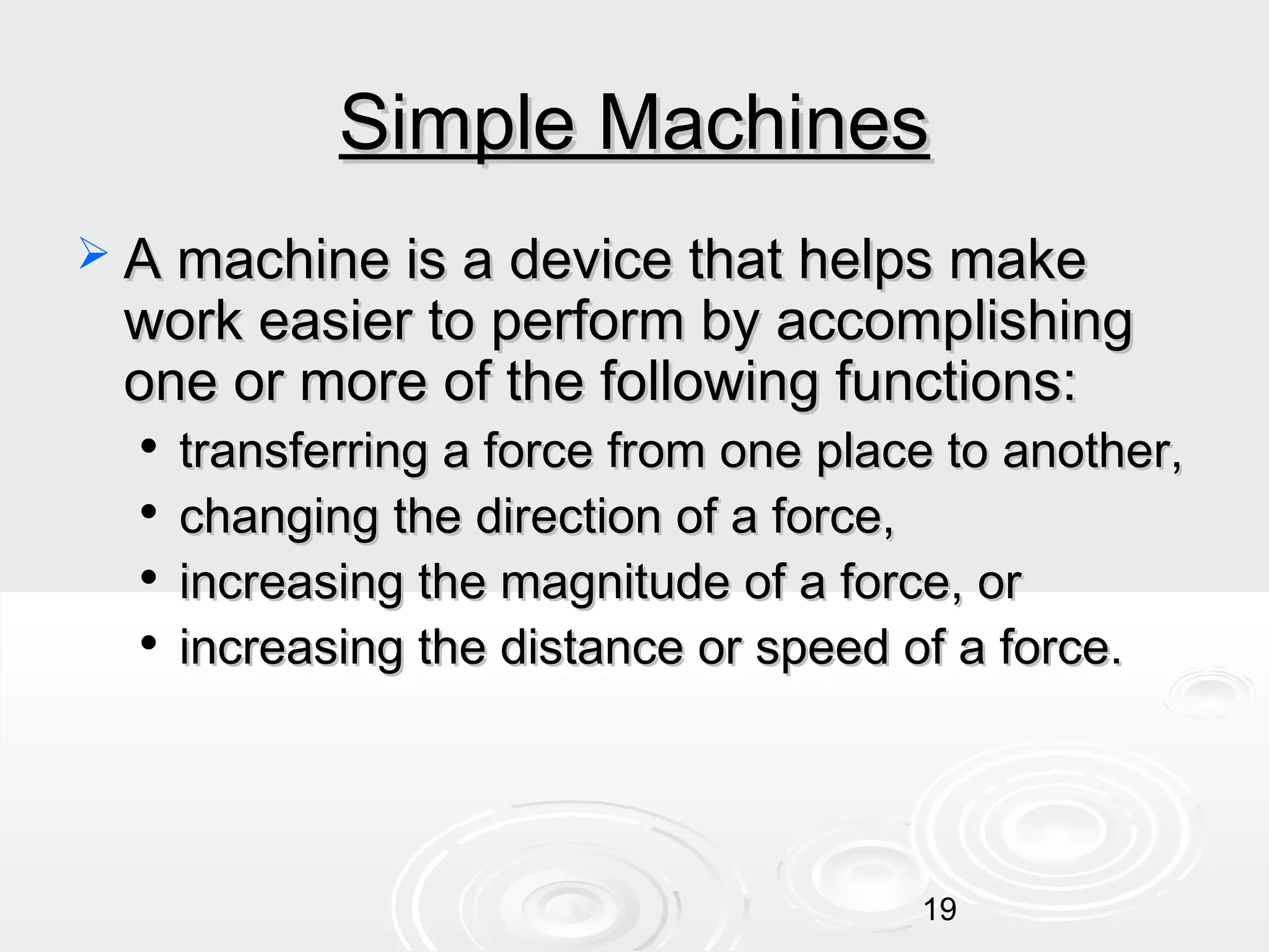 Simple Machines
 A machine is a device that helps make

work easier to perform by accomplishing
one or more of the following functions:





transferring a force from one place to another,
changing the direction of a force,
increasing the magnitude of a force, or
increasing the distance or speed of a force.

19

 