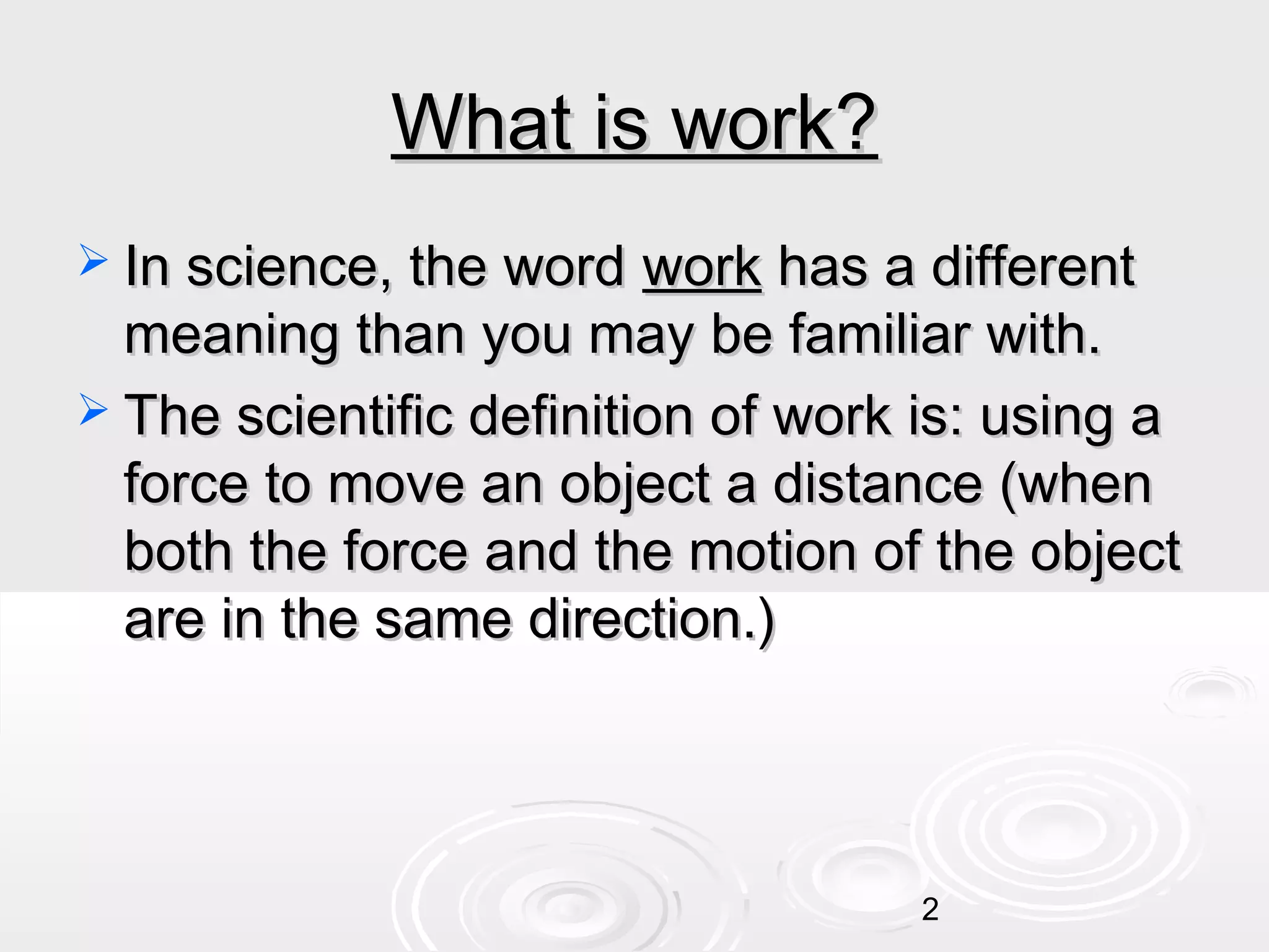 What is work?
 In science, the word

work has a different
meaning than you may be familiar with.
 The scientific definition of work is: using a
force to move an object a distance (when
both the force and the motion of the object
are in the same direction.)

2

 