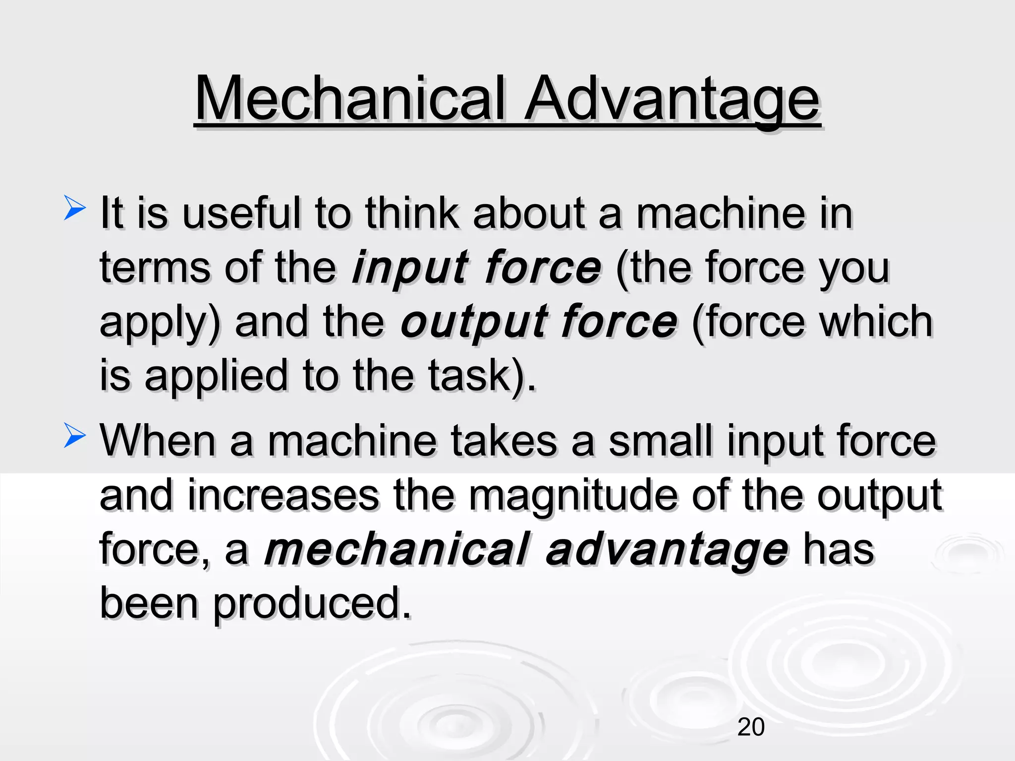 Mechanical Advantage
 It is useful to think about a machine in

terms of the input force (the force you
apply) and the output force (force which
is applied to the task).
 When a machine takes a small input force
and increases the magnitude of the output
force, a mechanical advantage has
been produced.
20

 