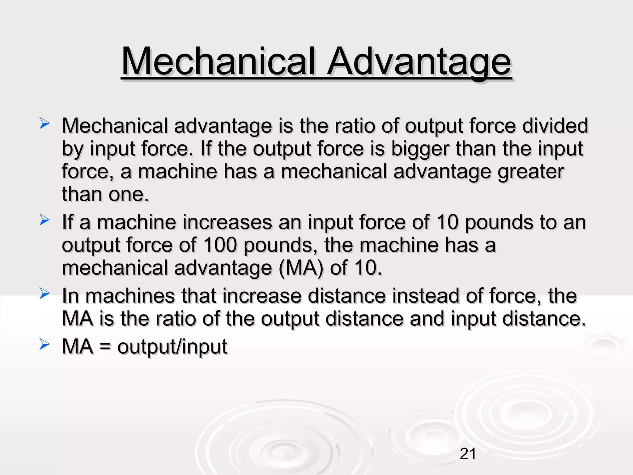 Mechanical Advantage







Mechanical advantage is the ratio of output force divided
by input force. If the output force is bigger than the input
force, a machine has a mechanical advantage greater
than one.
If a machine increases an input force of 10 pounds to an
output force of 100 pounds, the machine has a
mechanical advantage (MA) of 10.
In machines that increase distance instead of force, the
MA is the ratio of the output distance and input distance.
MA = output/input

21

 
