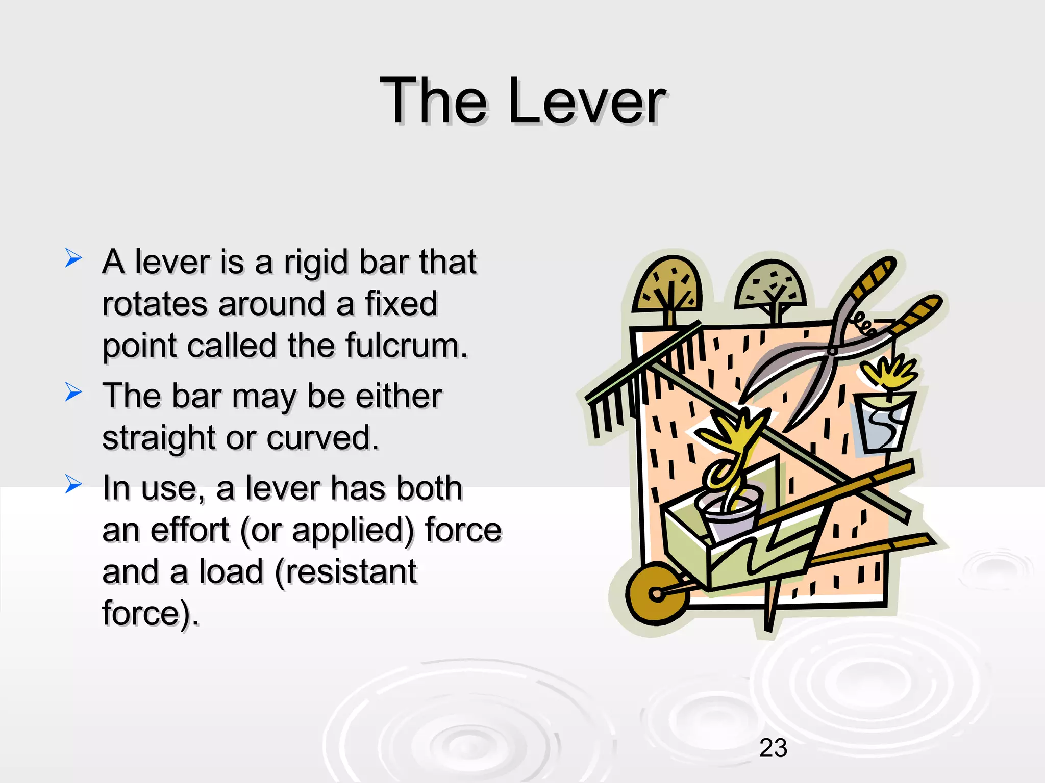 The Lever





A lever is a rigid bar that
rotates around a fixed
point called the fulcrum.
The bar may be either
straight or curved.
In use, a lever has both
an effort (or applied) force
and a load (resistant
force).

23

 