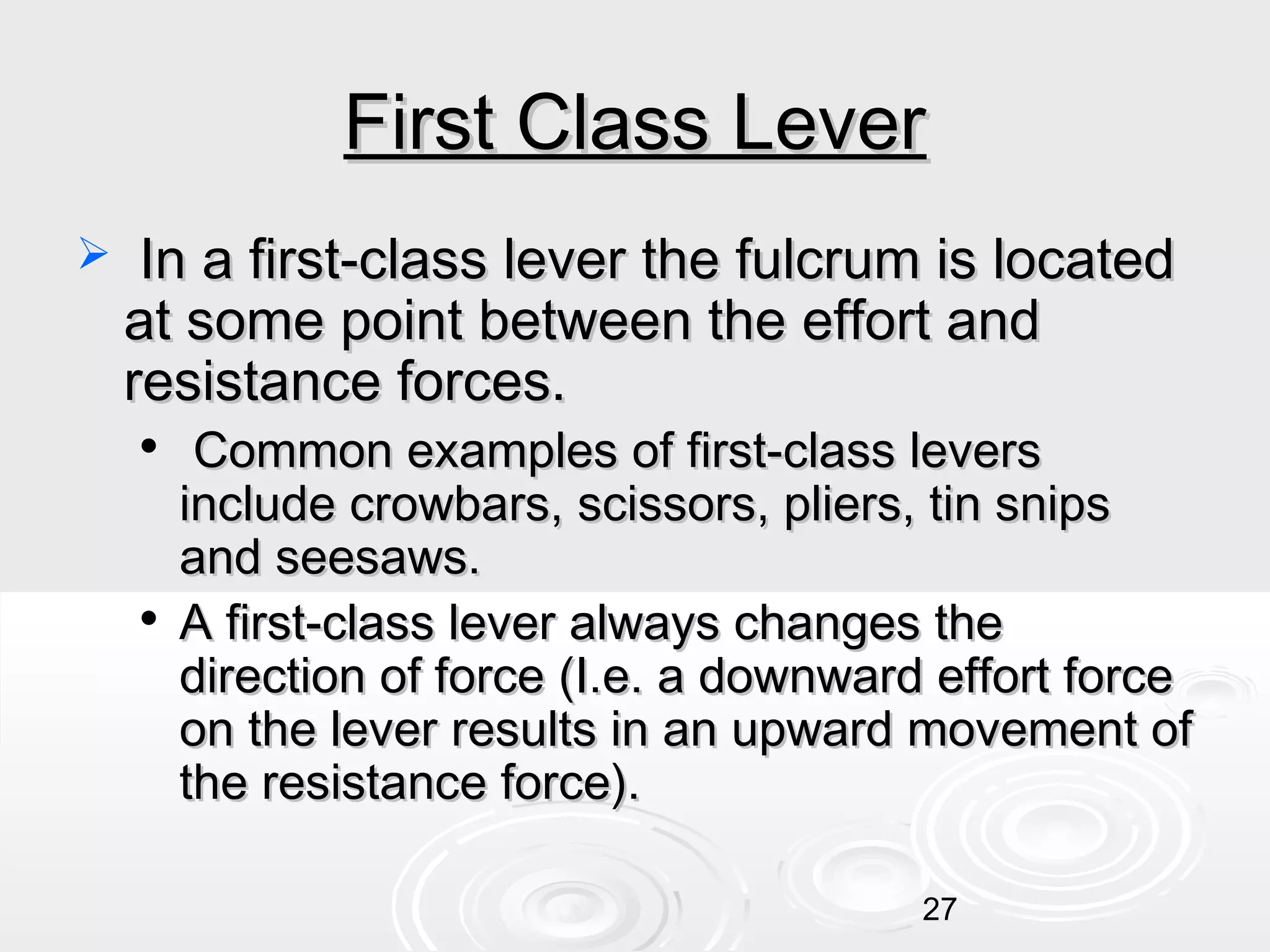 First Class Lever


In a first-class lever the fulcrum is located
at some point between the effort and
resistance forces.




Common examples of first-class levers
include crowbars, scissors, pliers, tin snips
and seesaws.
A first-class lever always changes the
direction of force (I.e. a downward effort force
on the lever results in an upward movement of
the resistance force).
27

 