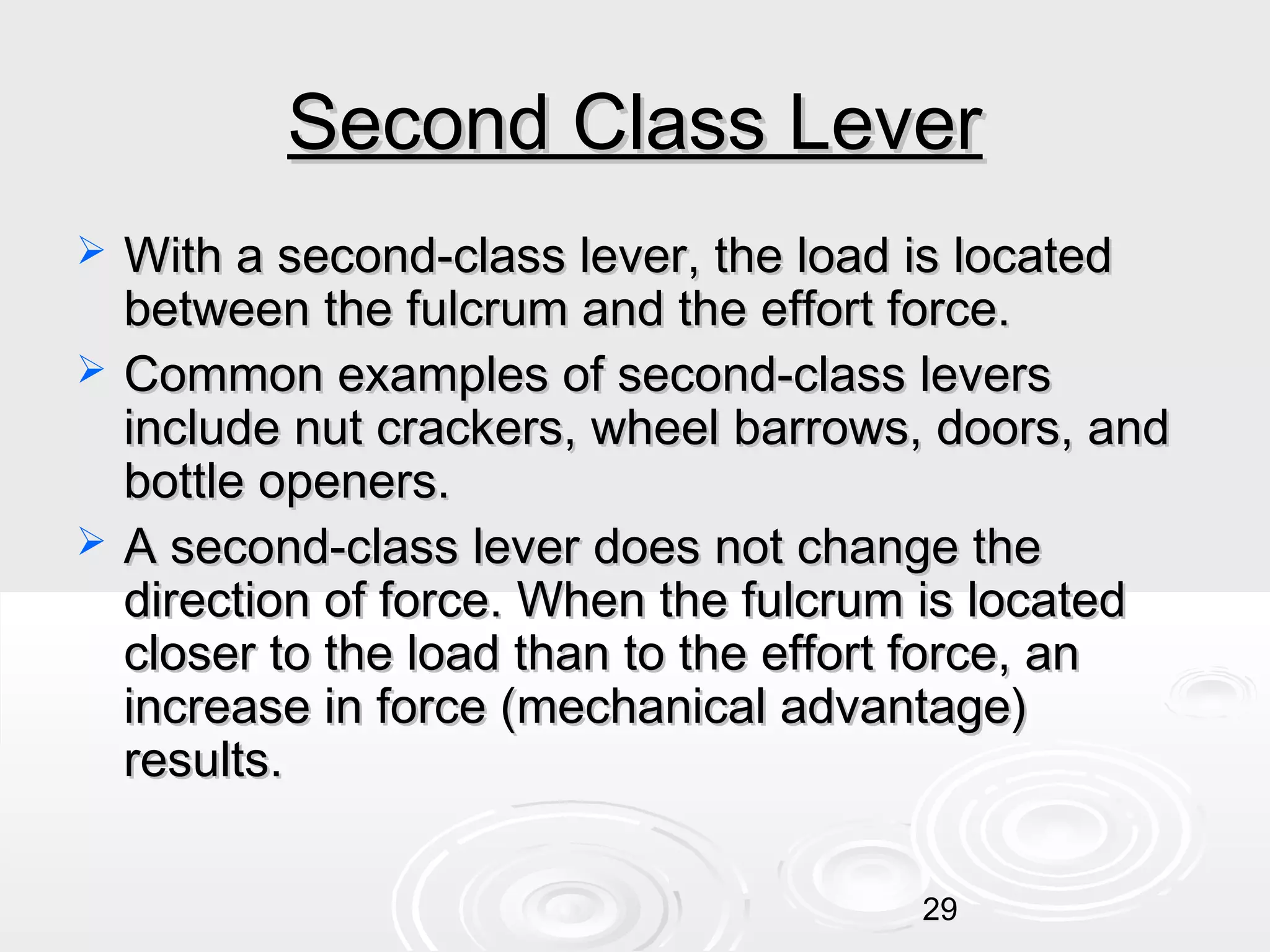 Second Class Lever





With a second-class lever, the load is located
between the fulcrum and the effort force.
Common examples of second-class levers
include nut crackers, wheel barrows, doors, and
bottle openers.
A second-class lever does not change the
direction of force. When the fulcrum is located
closer to the load than to the effort force, an
increase in force (mechanical advantage)
results.
29

 