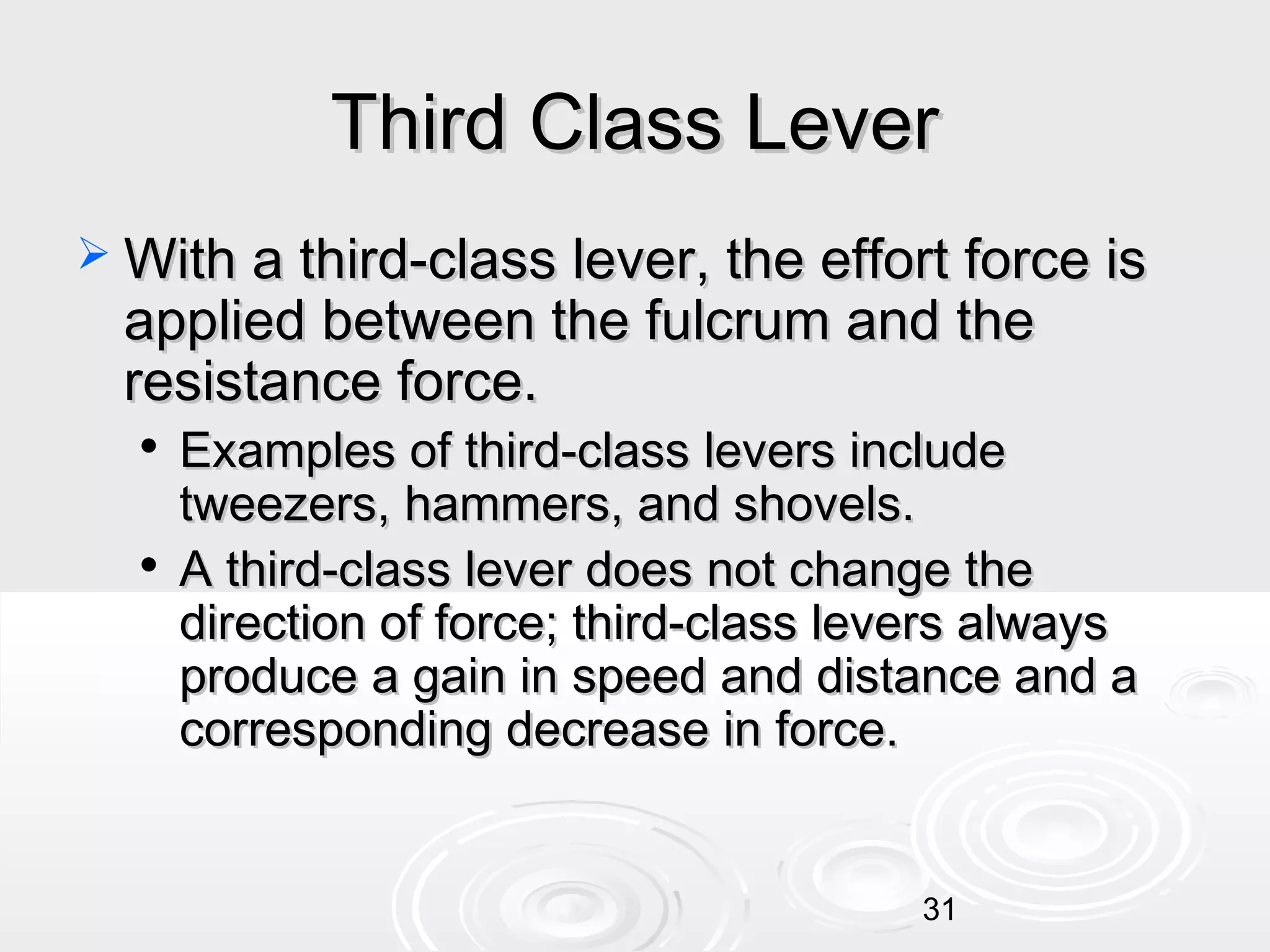 Third Class Lever
 With a third-class lever, the effort force is

applied between the fulcrum and the
resistance force.




Examples of third-class levers include
tweezers, hammers, and shovels.
A third-class lever does not change the
direction of force; third-class levers always
produce a gain in speed and distance and a
corresponding decrease in force.

31

 