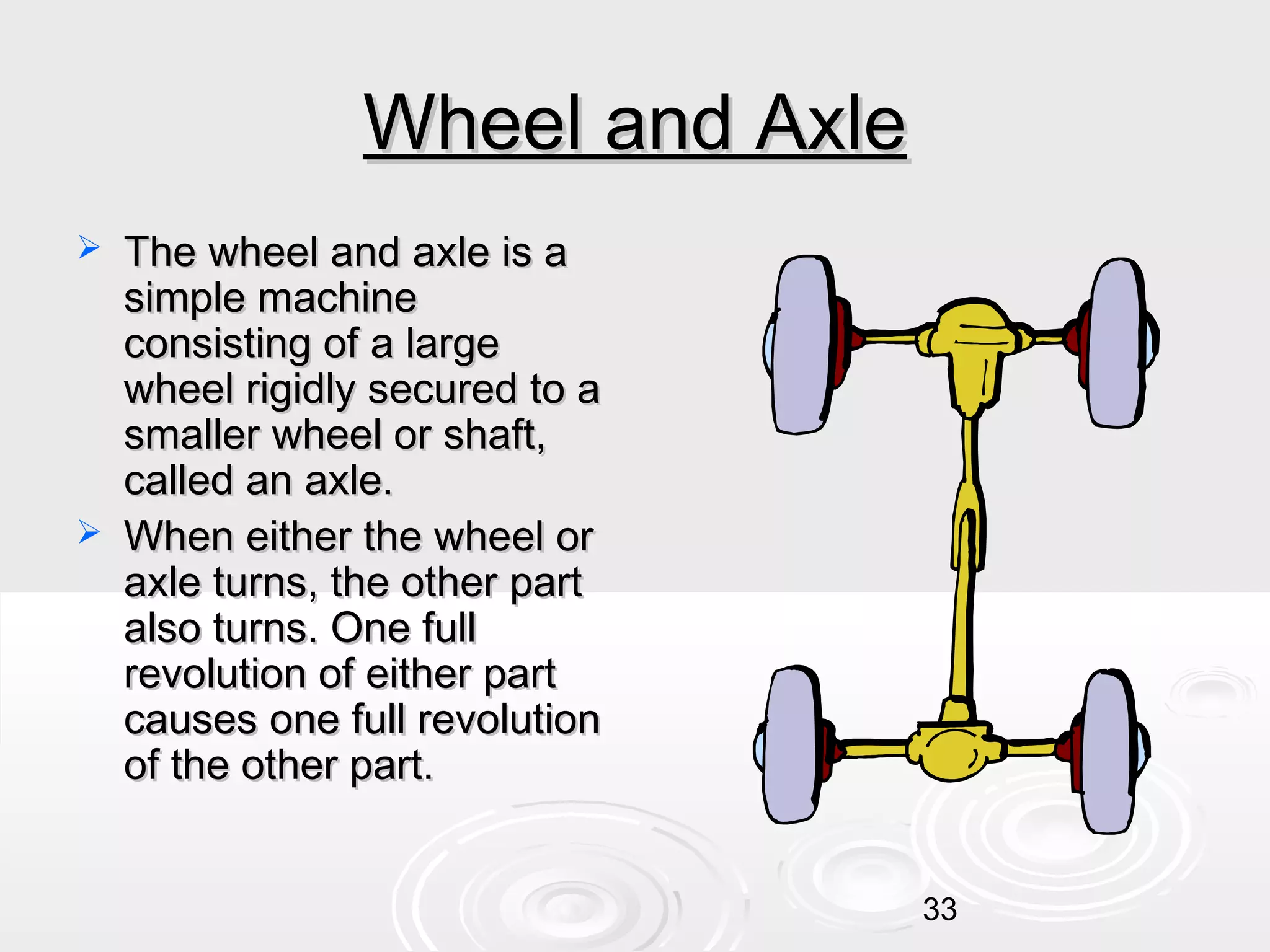 Wheel and Axle




The wheel and axle is a
simple machine
consisting of a large
wheel rigidly secured to a
smaller wheel or shaft,
called an axle.
When either the wheel or
axle turns, the other part
also turns. One full
revolution of either part
causes one full revolution
of the other part.
33

 