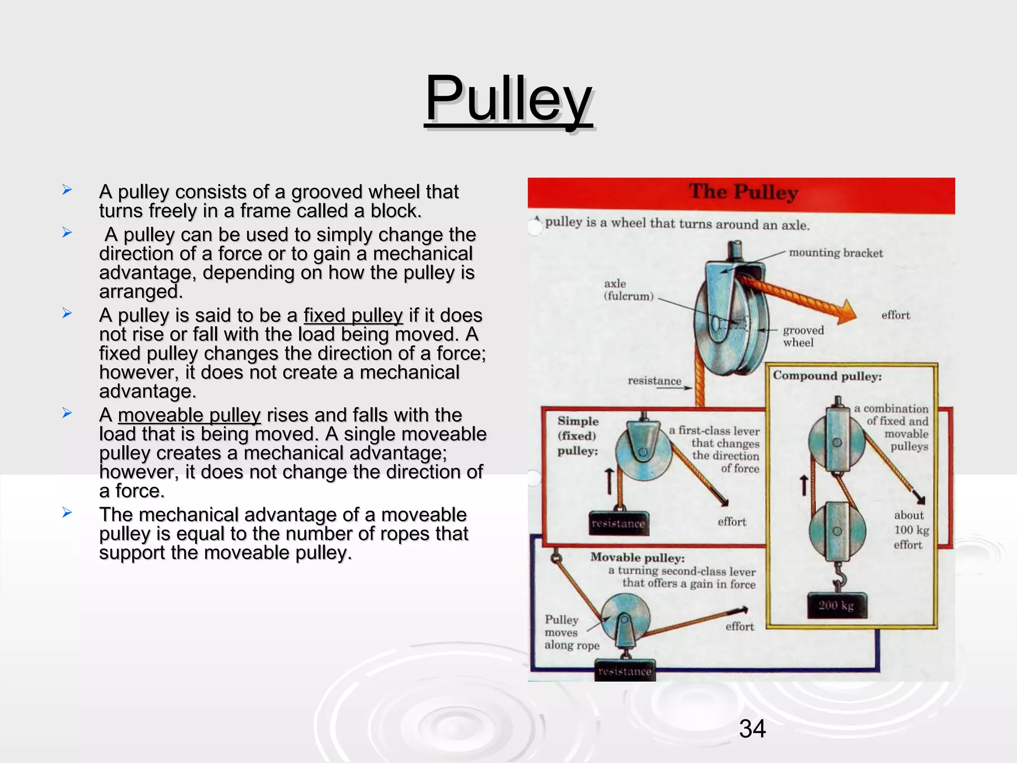 Pulley









A pulley consists of a grooved wheel that
turns freely in a frame called a block.
A pulley can be used to simply change the
direction of a force or to gain a mechanical
advantage, depending on how the pulley is
arranged.
A pulley is said to be a fixed pulley if it does
not rise or fall with the load being moved. A
fixed pulley changes the direction of a force;
however, it does not create a mechanical
advantage.
A moveable pulley rises and falls with the
load that is being moved. A single moveable
pulley creates a mechanical advantage;
however, it does not change the direction of
a force.
The mechanical advantage of a moveable
pulley is equal to the number of ropes that
support the moveable pulley.

34

 