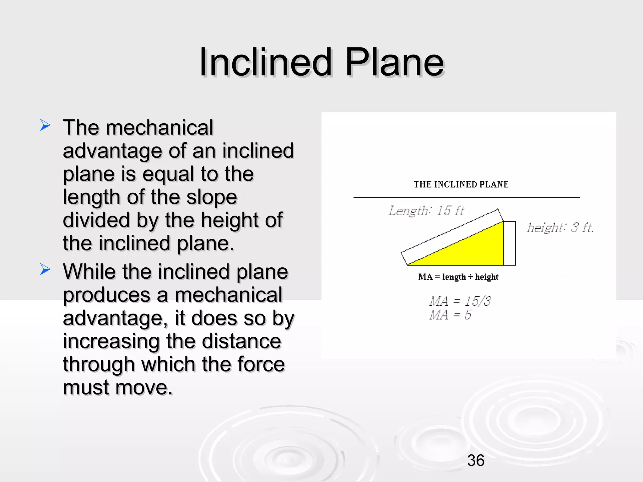 Inclined Plane




The mechanical
advantage of an inclined
plane is equal to the
length of the slope
divided by the height of
the inclined plane.
While the inclined plane
produces a mechanical
advantage, it does so by
increasing the distance
through which the force
must move.
36

 