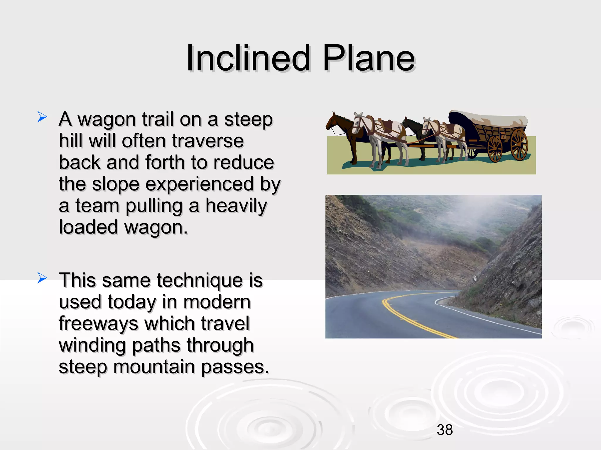 Inclined Plane


A wagon trail on a steep
hill will often traverse
back and forth to reduce
the slope experienced by
a team pulling a heavily
loaded wagon.



This same technique is
used today in modern
freeways which travel
winding paths through
steep mountain passes.
38

 