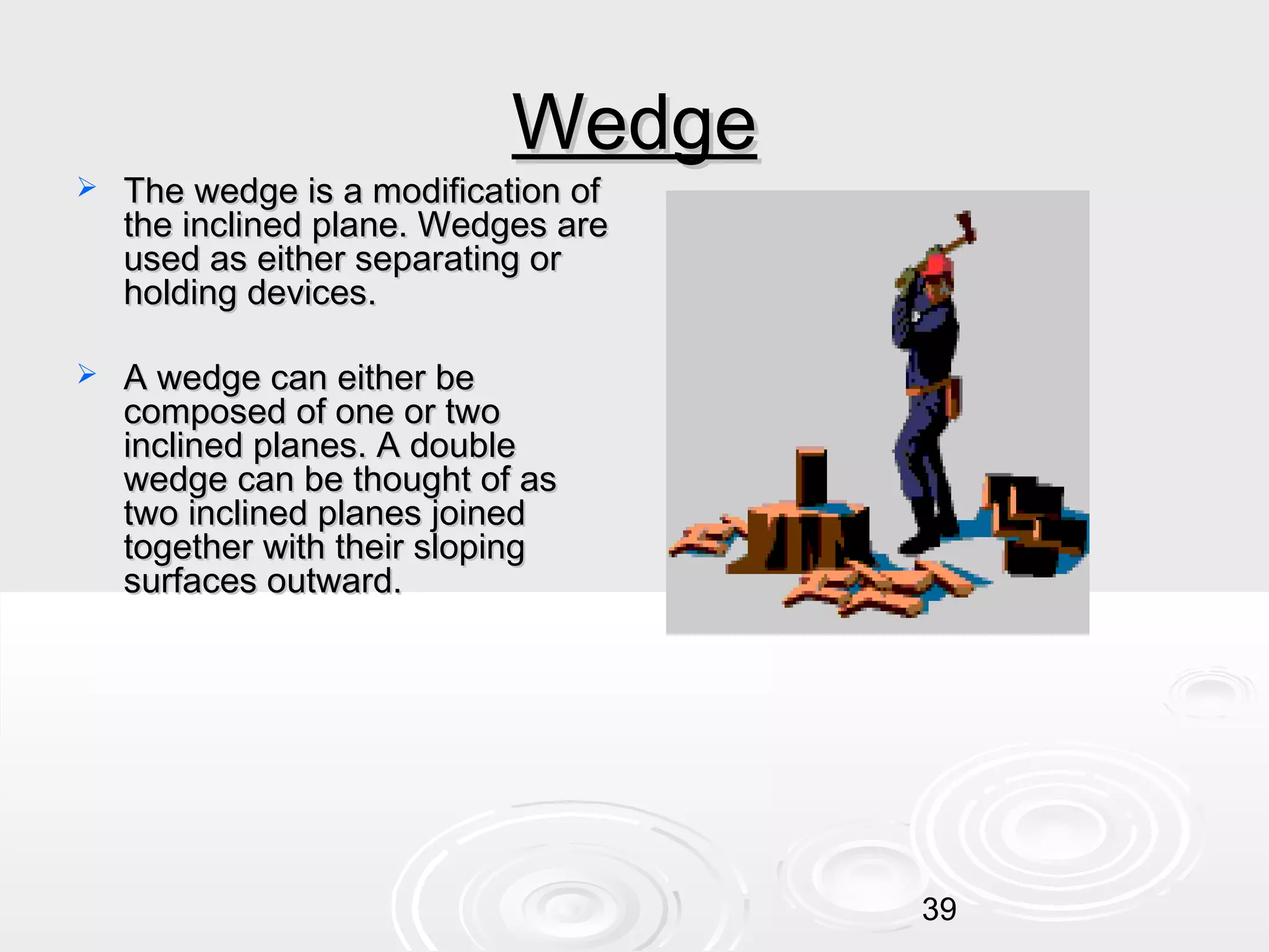 Wedge



The wedge is a modification of
the inclined plane. Wedges are
used as either separating or
holding devices.



A wedge can either be
composed of one or two
inclined planes. A double
wedge can be thought of as
two inclined planes joined
together with their sloping
surfaces outward.

39

 