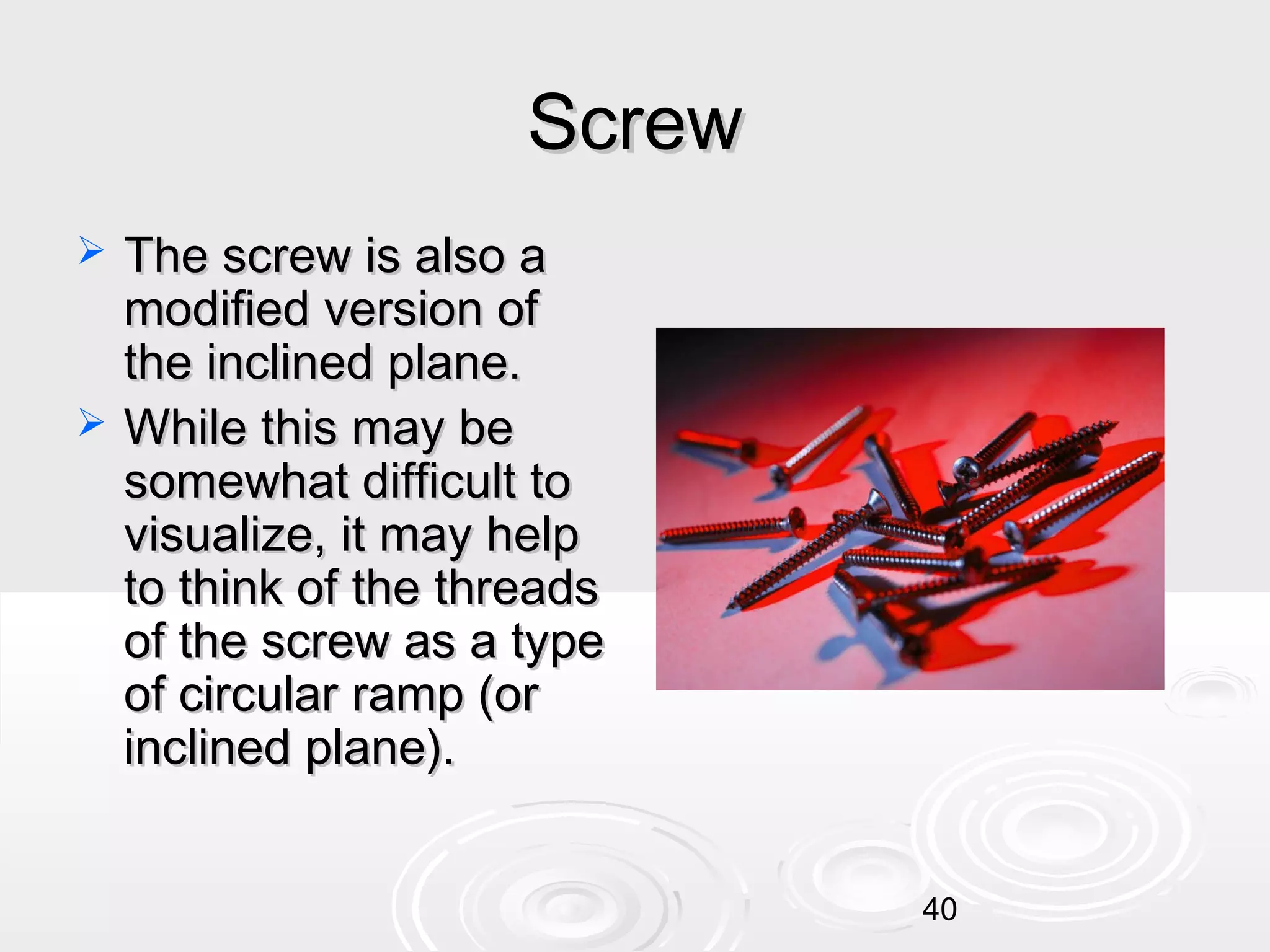 Screw




The screw is also a
modified version of
the inclined plane.
While this may be
somewhat difficult to
visualize, it may help
to think of the threads
of the screw as a type
of circular ramp (or
inclined plane).
40

 