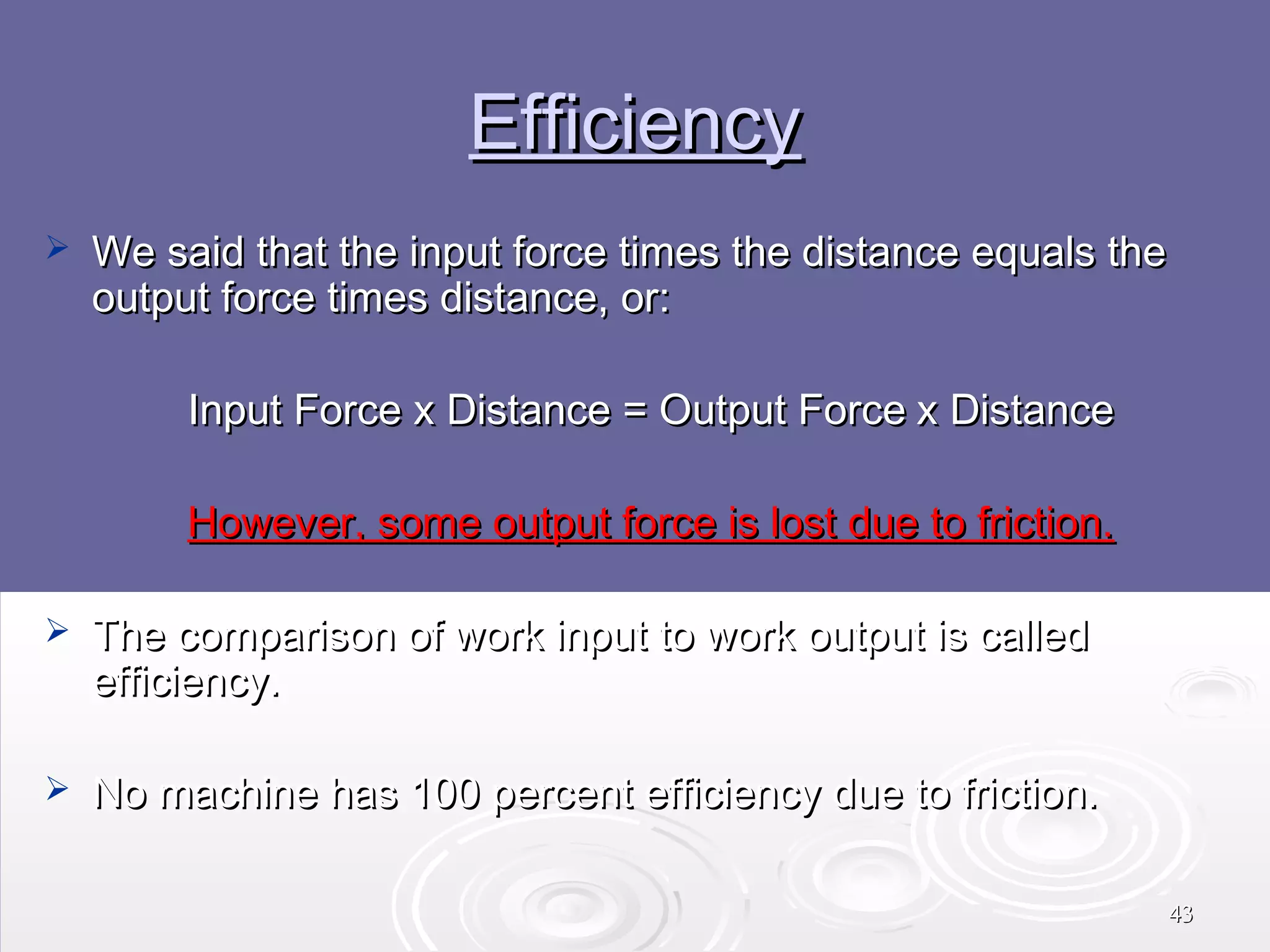 Efficiency


We said that the input force times the distance equals the
output force times distance, or:
Input Force x Distance = Output Force x Distance
However, some output force is lost due to friction.



The comparison of work input to work output is called
efficiency.



No machine has 100 percent efficiency due to friction.
43

 