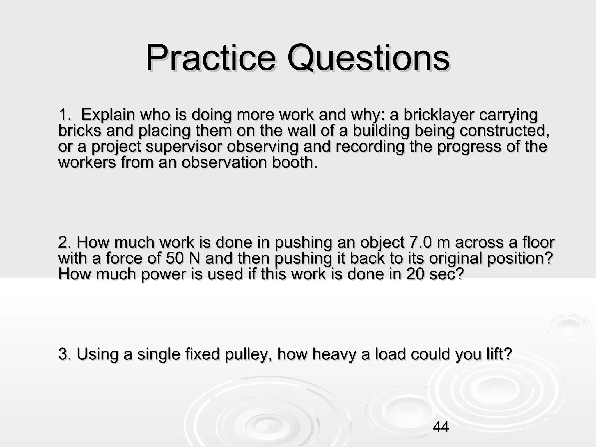 Practice Questions
1. Explain who is doing more work and why: a bricklayer carrying
bricks and placing them on the wall of a building being constructed,
or a project supervisor observing and recording the progress of the
workers from an observation booth.

2. How much work is done in pushing an object 7.0 m across a floor
with a force of 50 N and then pushing it back to its original position?
How much power is used if this work is done in 20 sec?

3. Using a single fixed pulley, how heavy a load could you lift?

44

 