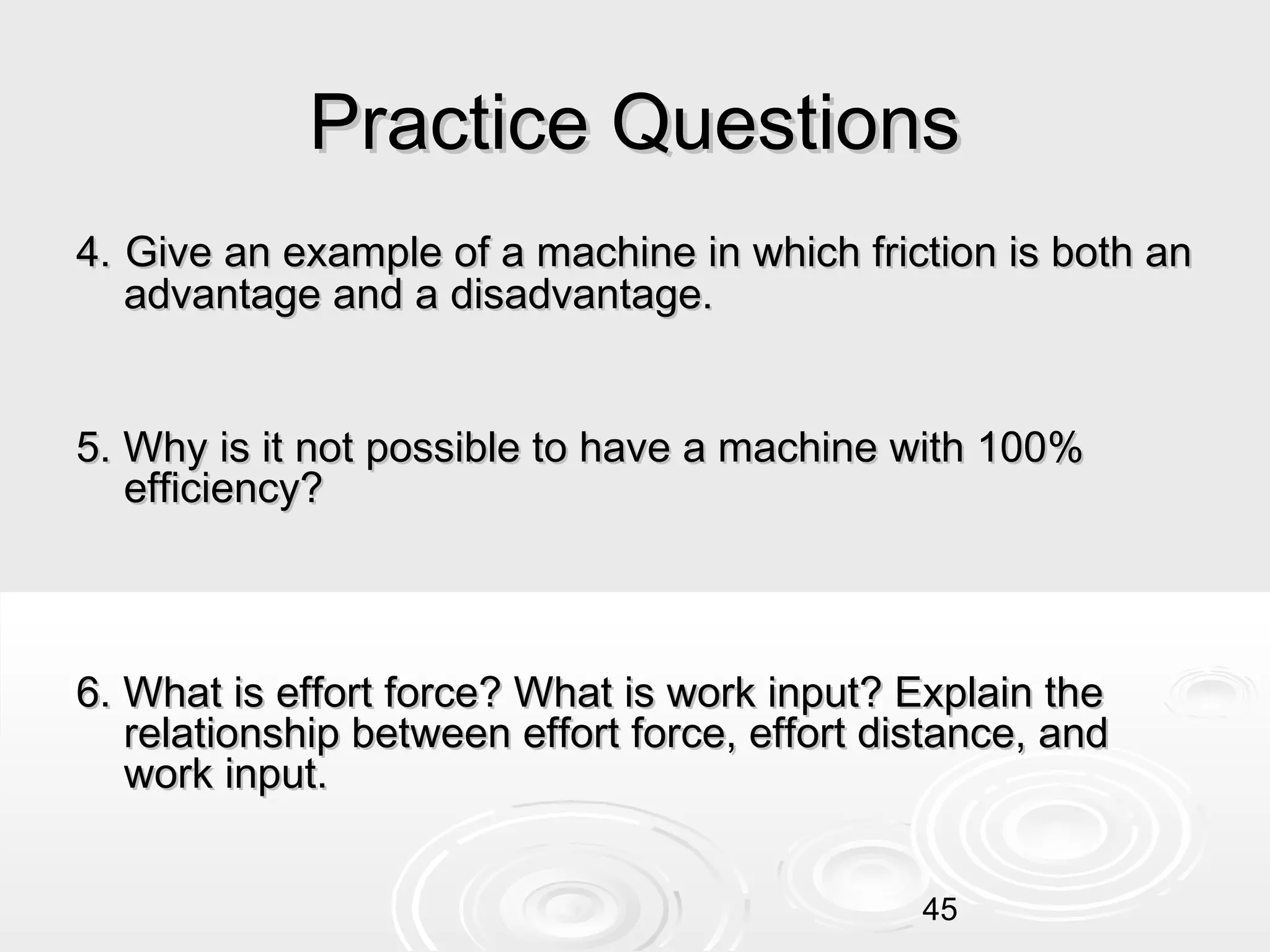 Practice Questions
4. Give an example of a machine in which friction is both an
advantage and a disadvantage.
5. Why is it not possible to have a machine with 100%
efficiency?

6. What is effort force? What is work input? Explain the
relationship between effort force, effort distance, and
work input.
45

 