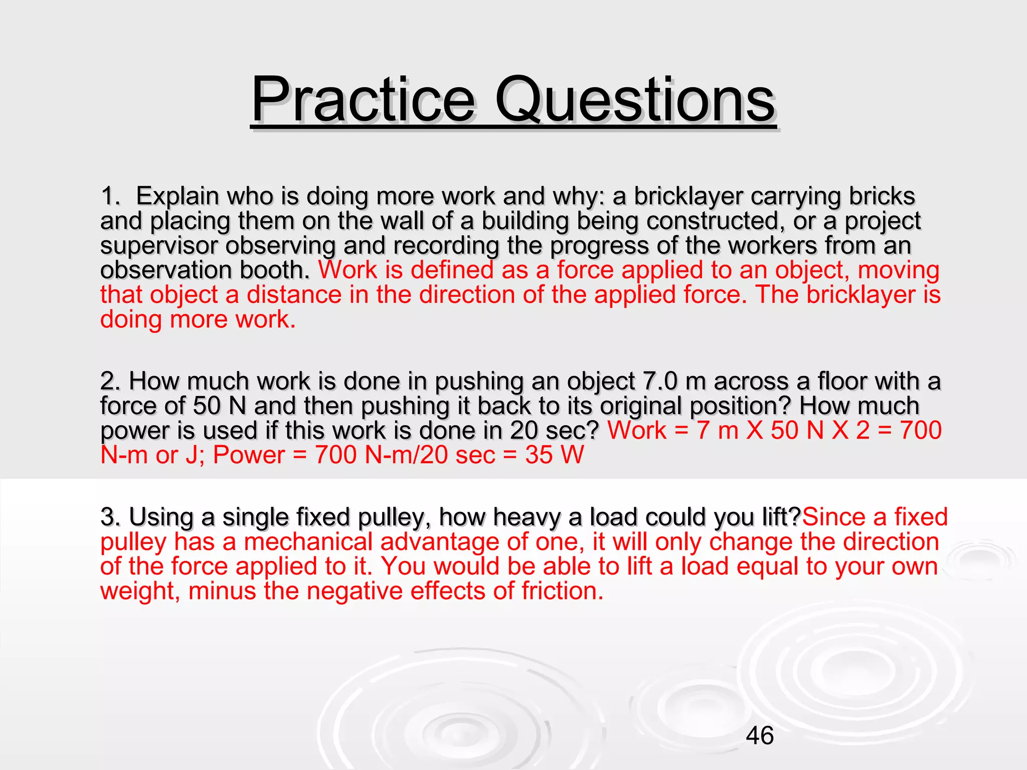 Practice Questions
1. Explain who is doing more work and why: a bricklayer carrying bricks
and placing them on the wall of a building being constructed, or a project
supervisor observing and recording the progress of the workers from an
observation booth. Work is defined as a force applied to an object, moving
that object a distance in the direction of the applied force. The bricklayer is
doing more work.
2. How much work is done in pushing an object 7.0 m across a floor with a
force of 50 N and then pushing it back to its original position? How much
power is used if this work is done in 20 sec? Work = 7 m X 50 N X 2 = 700
N-m or J; Power = 700 N-m/20 sec = 35 W
3. Using a single fixed pulley, how heavy a load could you lift?Since a fixed
lift?
pulley has a mechanical advantage of one, it will only change the direction
of the force applied to it. You would be able to lift a load equal to your own
weight, minus the negative effects of friction.

46

 