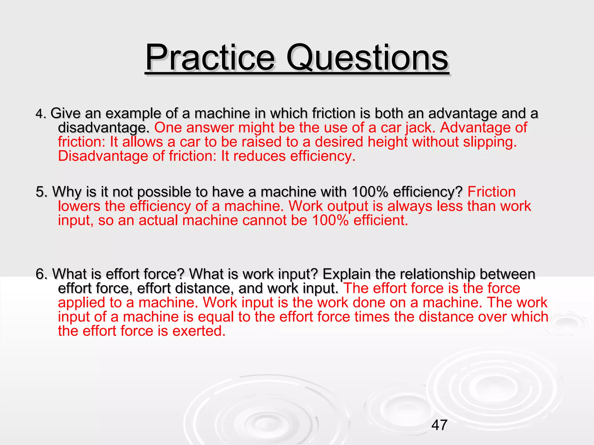 Practice Questions
4. Give an example of a machine in which friction is both an advantage and a

disadvantage. One answer might be the use of a car jack. Advantage of
friction: It allows a car to be raised to a desired height without slipping.
Disadvantage of friction: It reduces efficiency.

5. Why is it not possible to have a machine with 100% efficiency? Friction
lowers the efficiency of a machine. Work output is always less than work
input, so an actual machine cannot be 100% efficient.
6. What is effort force? What is work input? Explain the relationship between
effort force, effort distance, and work input. The effort force is the force
applied to a machine. Work input is the work done on a machine. The work
input of a machine is equal to the effort force times the distance over which
the effort force is exerted.

47

 