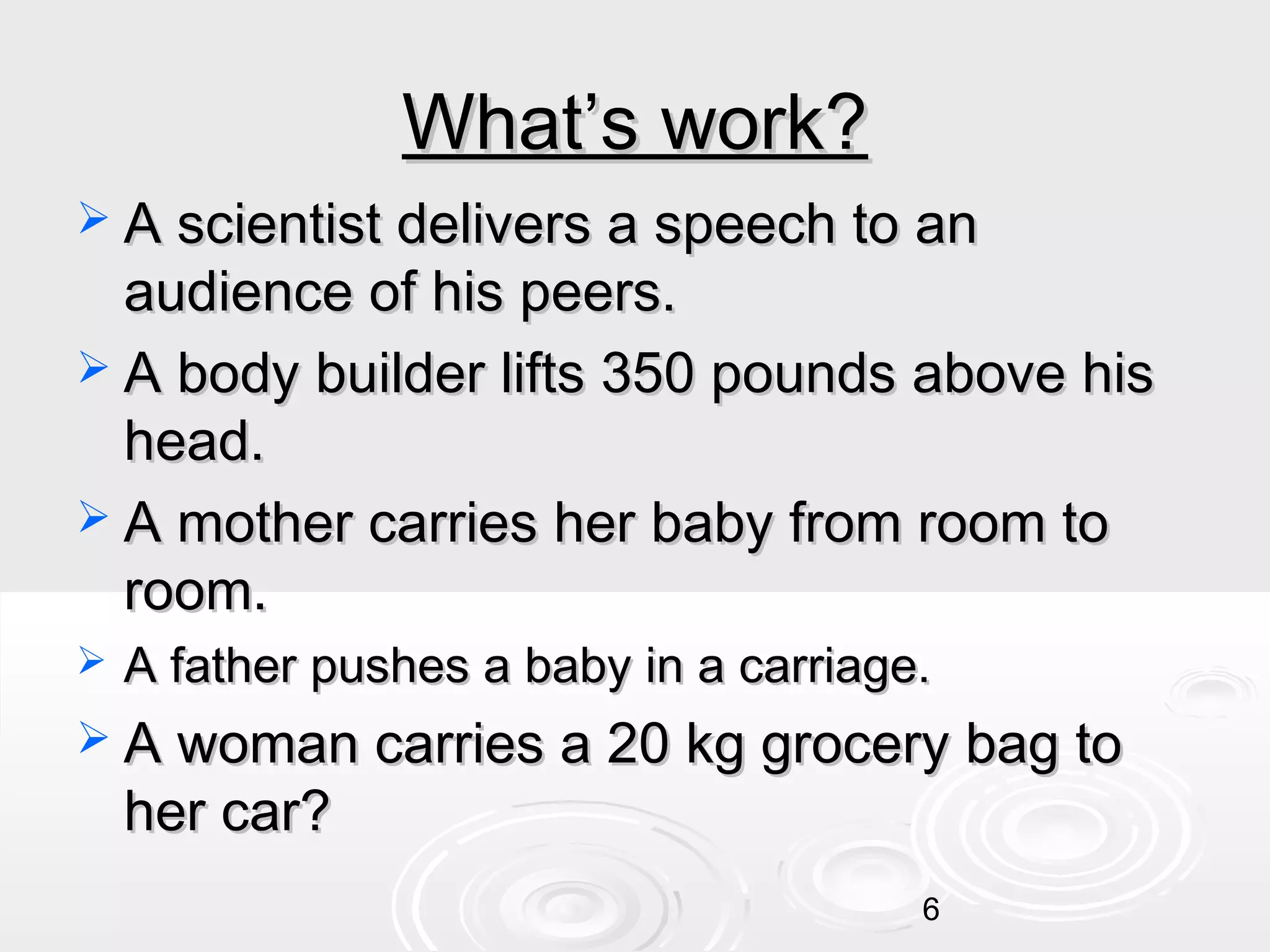 What’s work?
 A scientist delivers a speech to an

audience of his peers.
 A body builder lifts 350 pounds above his
head.
 A mother carries her baby from room to
room.


A father pushes a baby in a carriage.

 A woman carries a 20 kg grocery bag to

her car?

6

 