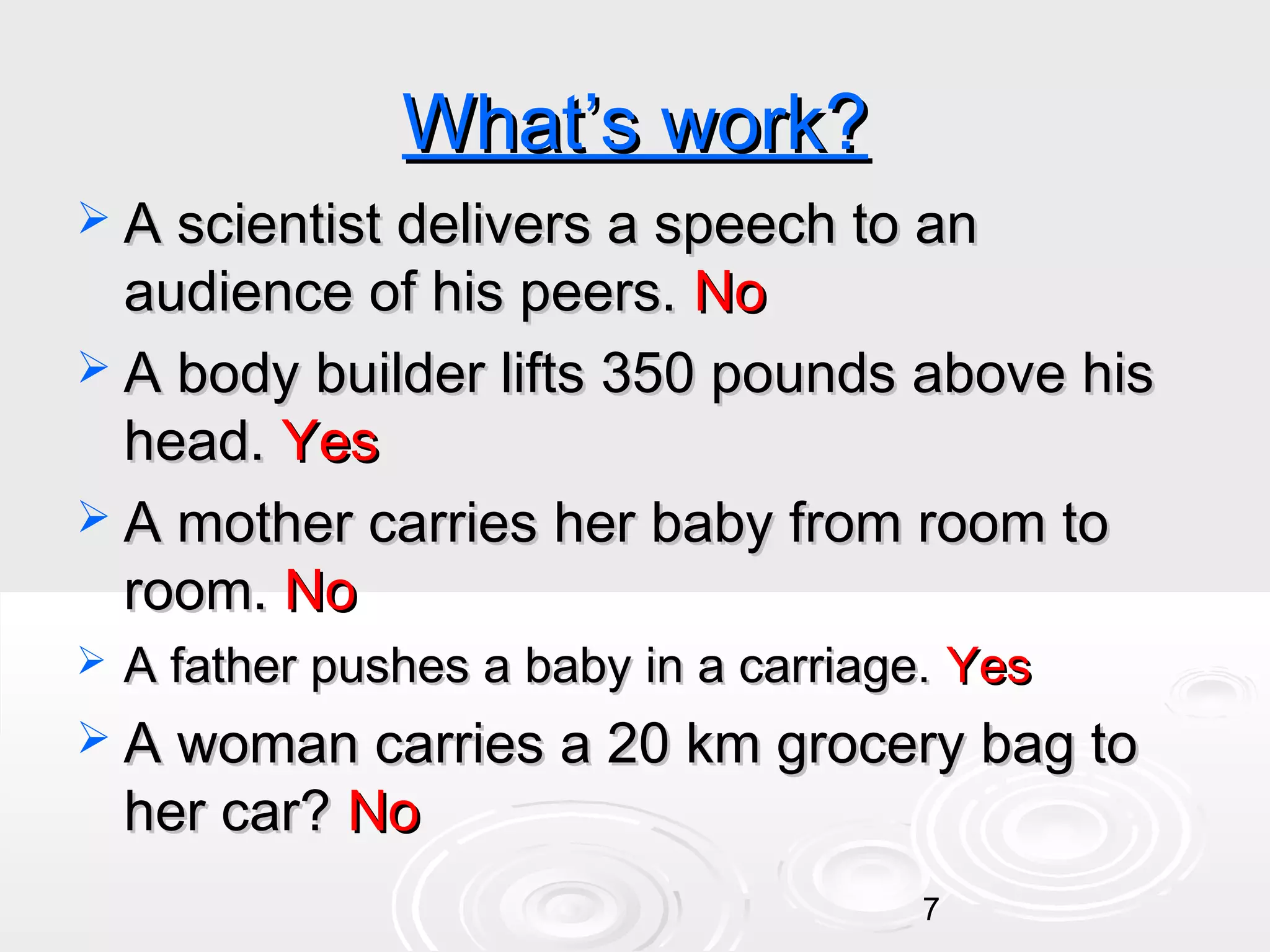 What’s work?
 A scientist delivers a speech to an

audience of his peers. No
 A body builder lifts 350 pounds above his
head. Yes
 A mother carries her baby from room to
room. No


A father pushes a baby in a carriage. Yes

 A woman carries a 20 km grocery bag to

her car? No

7

 
