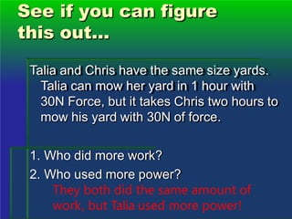 See if you can figure
this out...
Talia and Chris have the same size yards.
Talia can mow her yard in 1 hour with
30N Force, but it takes Chris two hours to
mow his yard with 30N of force.
1. Who did more work?
2. Who used more power?
They both did the same amount of
work, but Talia used more power!
 