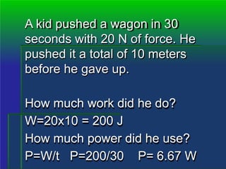 A kid pushed a wagon in 30
seconds with 20 N of force. He
pushed it a total of 10 meters
before he gave up.
How much work did he do?
W=20x10 = 200 J
How much power did he use?
P=W/t P=200/30 P= 6.67 W
 