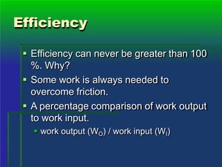Efficiency
 Efficiency can never be greater than 100
%. Why?
 Some work is always needed to
overcome friction.
 A percentage comparison of work output
to work input.
 work output (WO) / work input (WI)
 