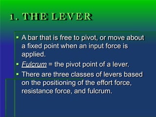 1 . T H E L E V E R
 A bar that is free to pivot, or move about
a fixed point when an input force is
applied.
 Fulcrum = the pivot point of a lever.
 There are three classes of levers based
on the positioning of the effort force,
resistance force, and fulcrum.
 