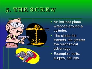 5. T H E S C R E w
 An inclined plane
wrapped around a
cylinder.
 The closer the
threads, the greater
the mechanical
advantage
 Examples: bolts,
augers, drill bits
 