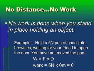 No Distance…No Work
No work is done when you stand
in place holding an object.
Example: Hold a 5N pan of chocolate
brownies, waiting for your friend to open
the door. You have not moved the pan.
W = F x D
work = 5N x 0m = 0
 