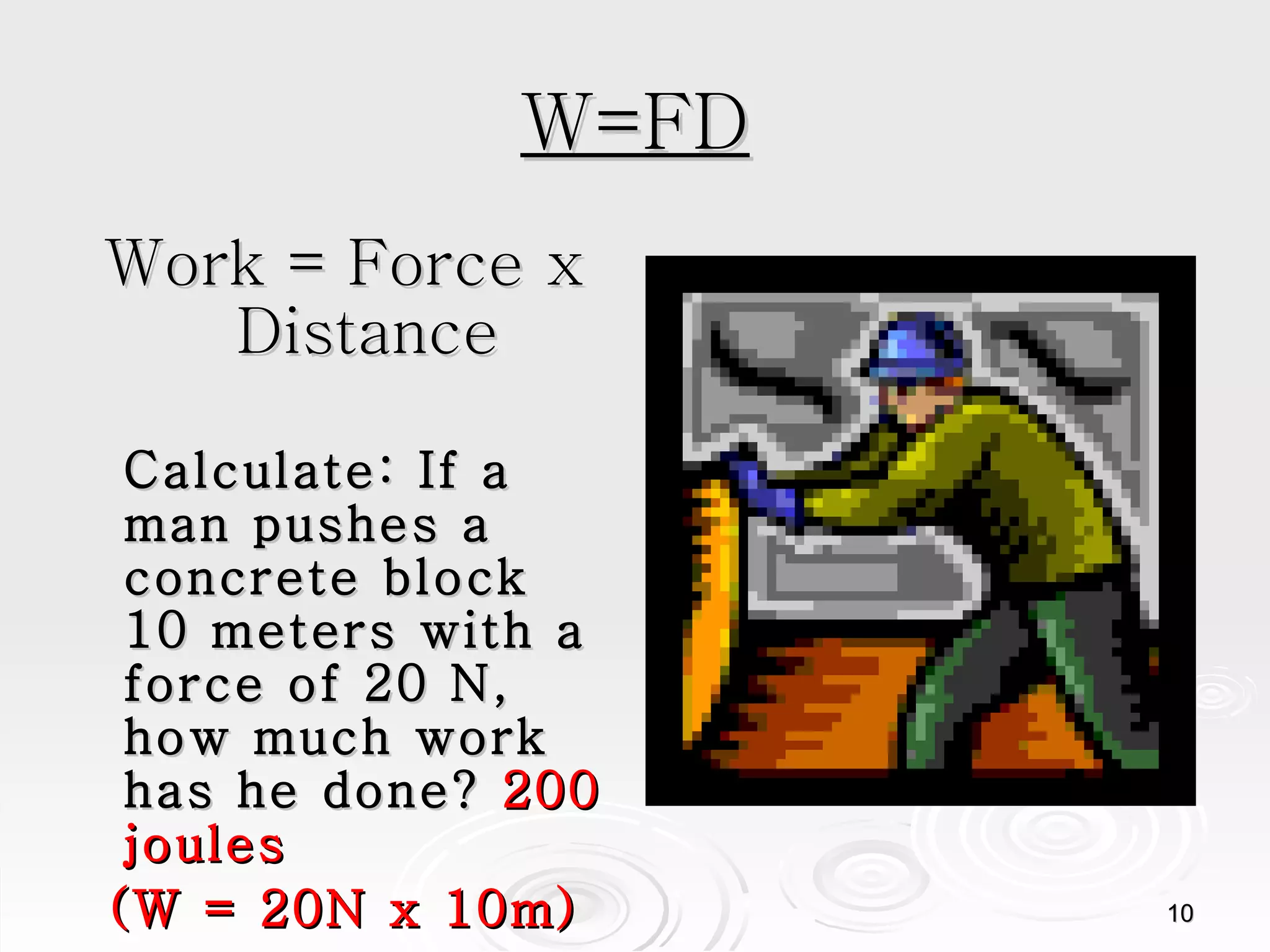 W=FD Work = Force x Distance Calculate: If a man pushes a concrete block 10 meters with a force of 20 N, how much work has he done?  200 joules (W = 20N x 10m) 