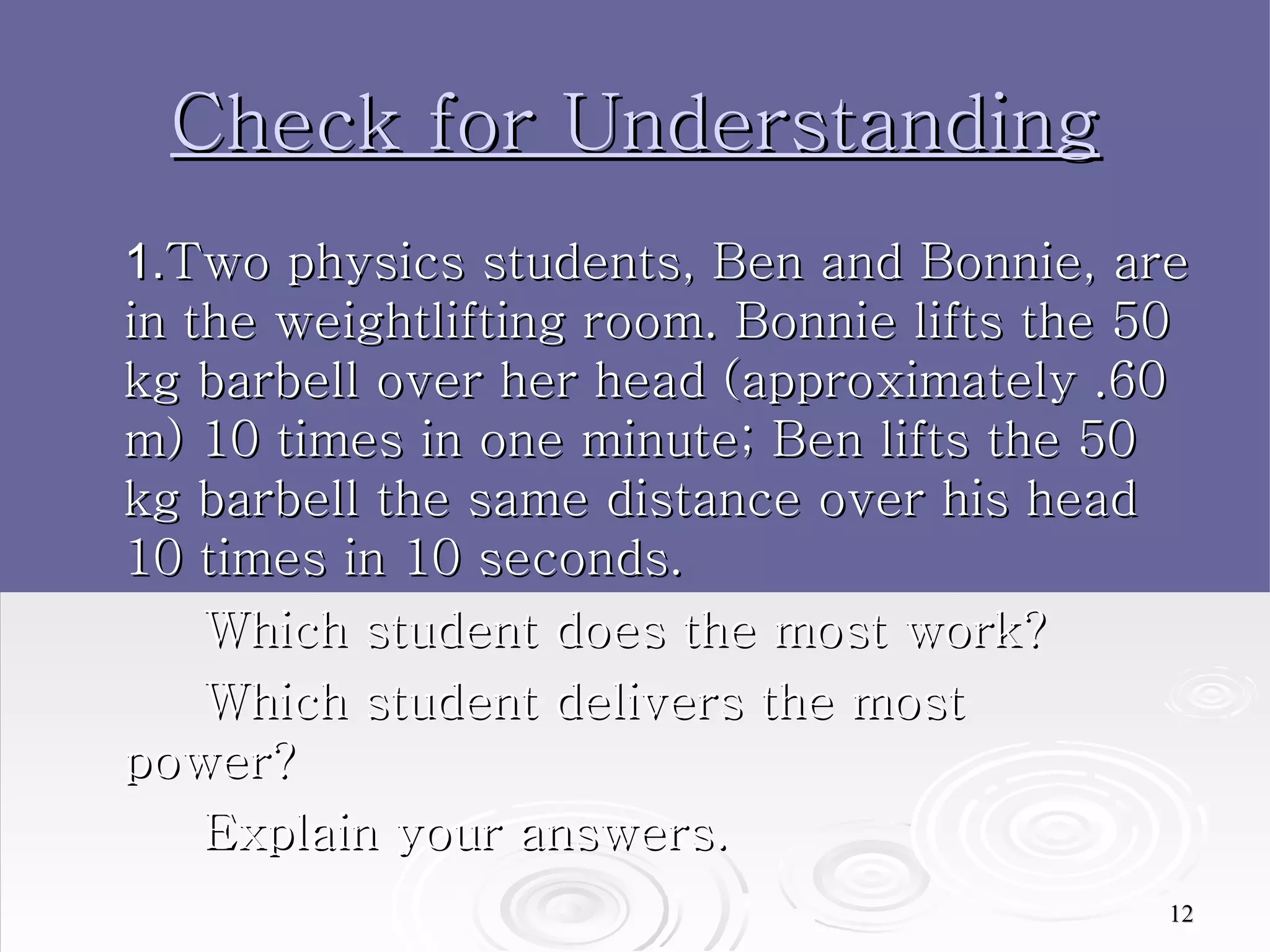 Check for Understanding 1. Two physics students, Ben and Bonnie, are in the weightlifting room. Bonnie lifts the 50 kg barbell over her head (approximately .60 m) 10 times in one minute; Ben lifts the 50 kg barbell the same distance over his head 10 times in 10 seconds.  Which student does the most work?  Which student delivers the most  power? Explain your answers.  