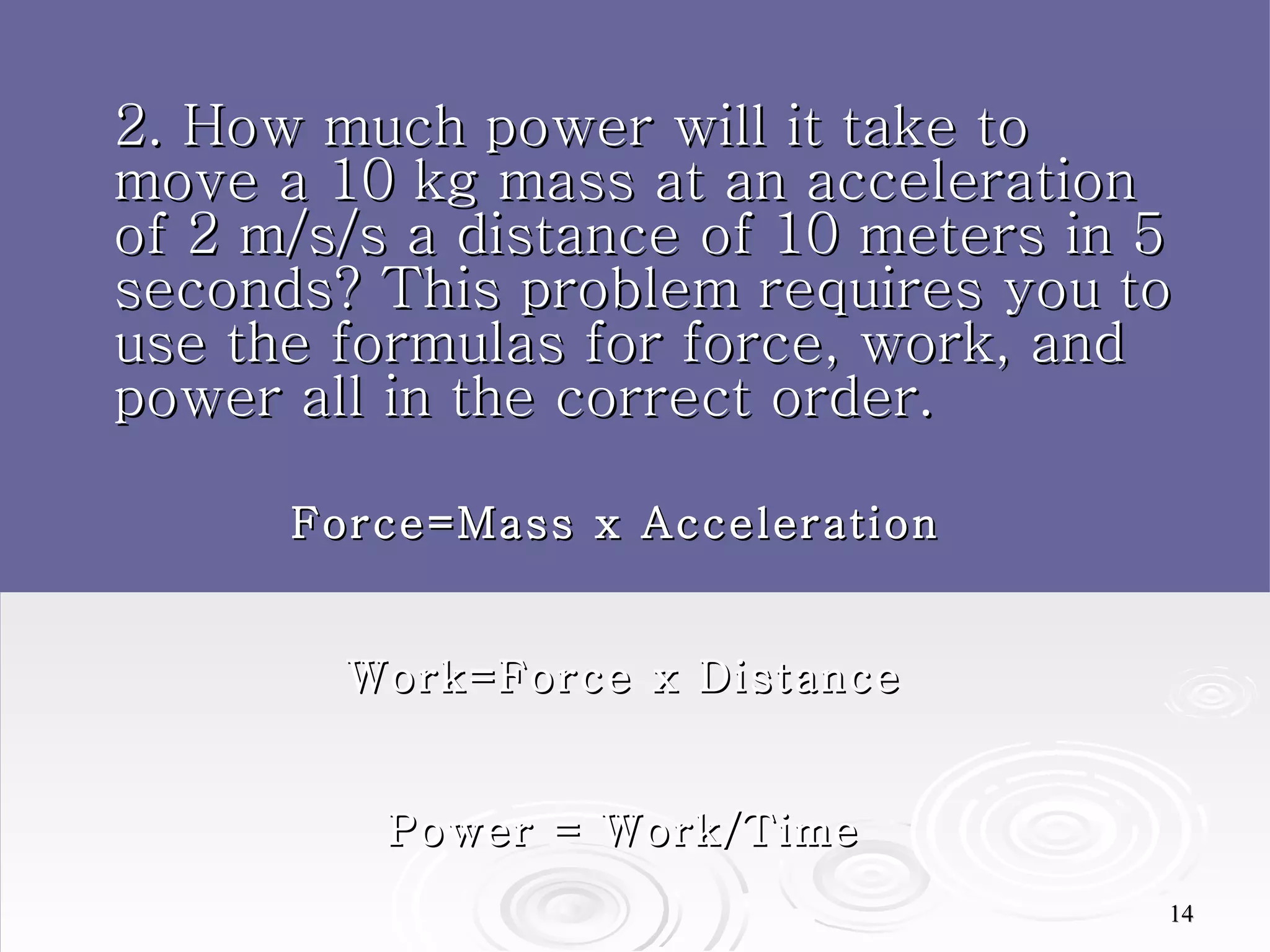 2. How much power will it take to move a 10 kg mass at an acceleration of 2 m/s/s a distance of 10 meters in 5 seconds? This problem requires you to use the formulas for force, work, and power all in the correct order. Force=Mass x Acceleration  Work=Force x Distance Power = Work/Time 