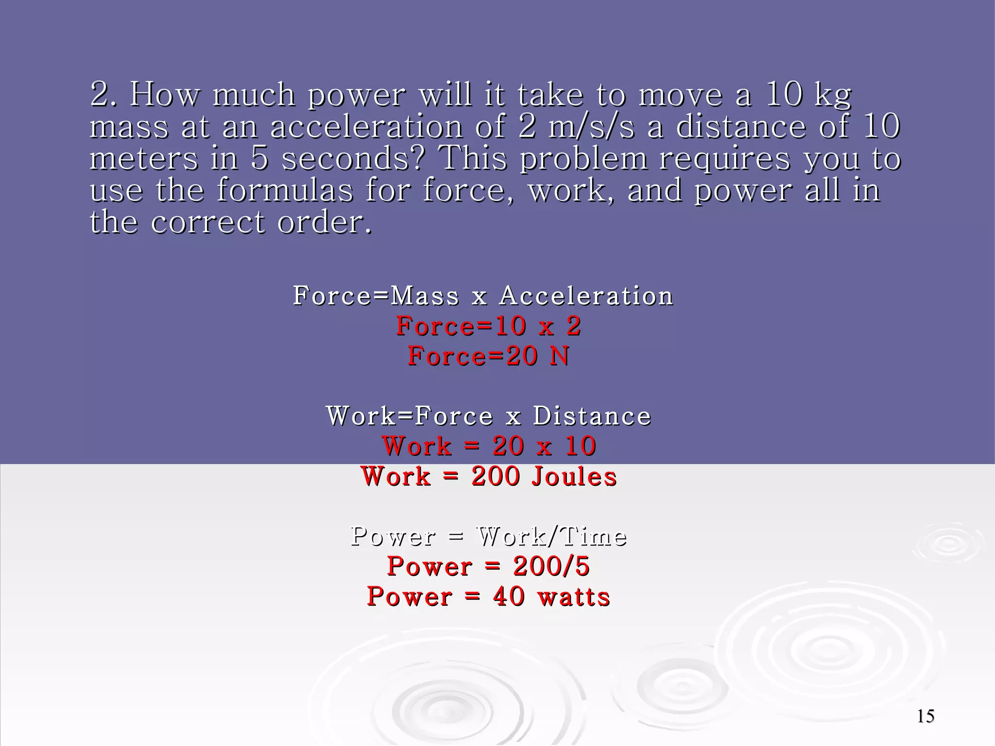 2. How much power will it take to move a 10 kg mass at an acceleration of 2 m/s/s a distance of 10 meters in 5 seconds? This problem requires you to use the formulas for force, work, and power all in the correct order. Force=Mass x Acceleration  Force=10 x 2 Force=20 N Work=Force x Distance Work = 20 x 10 Work = 200 Joules Power = Work/Time Power = 200/5 Power = 40 watts 