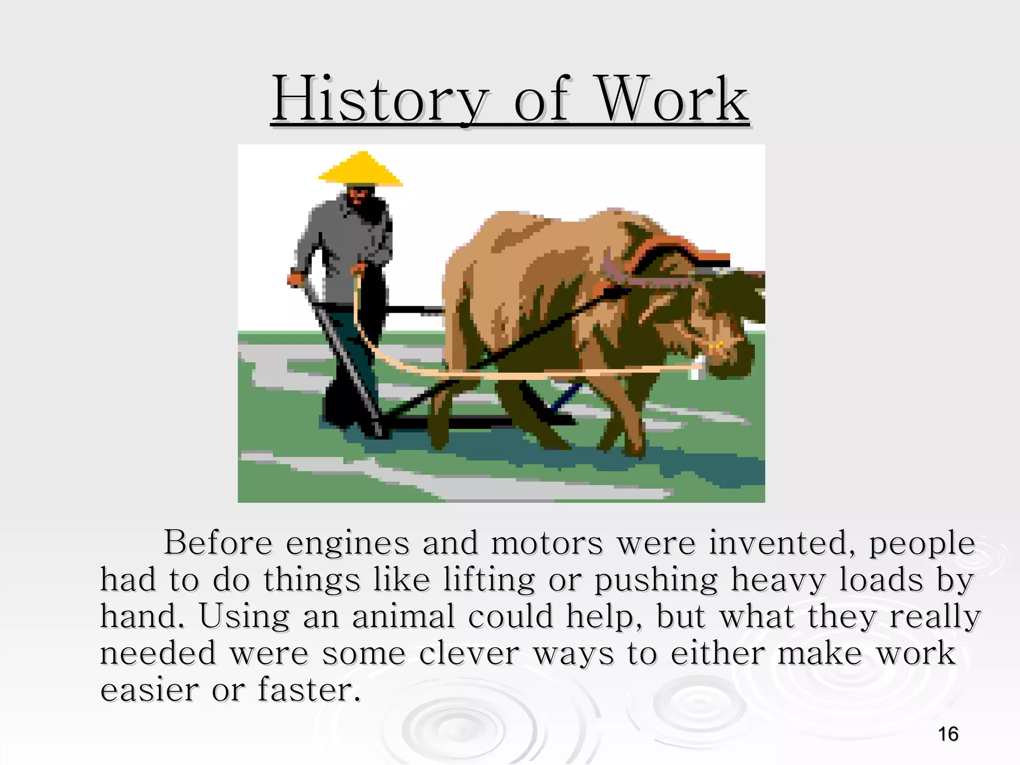 History of Work Before engines and motors were invented, people had to do things like lifting or pushing heavy loads by hand. Using an animal could help, but what they really needed were some clever ways to either make work easier or faster.  