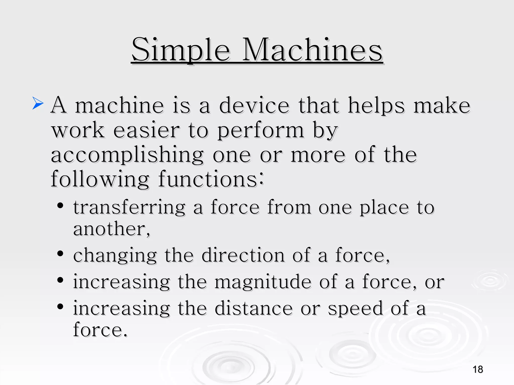 Simple Machines A machine is a device that helps make work easier to perform by accomplishing one or more of the following functions:  transferring a force from one place to another,  changing the direction of a force,  increasing the magnitude of a force, or  increasing the distance or speed of a force.  