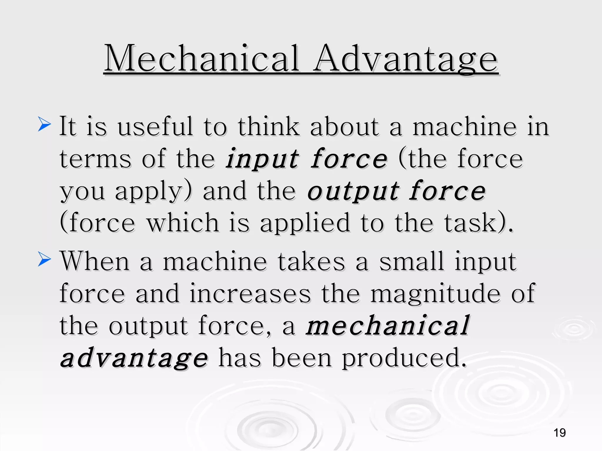 Mechanical Advantage It is useful to think about a machine in terms of the  input force  (the force you apply) and the  output   force  (force which is applied to the task). When a machine takes a small input force and increases the magnitude of the output force, a  mechanical advantage  has been produced.  