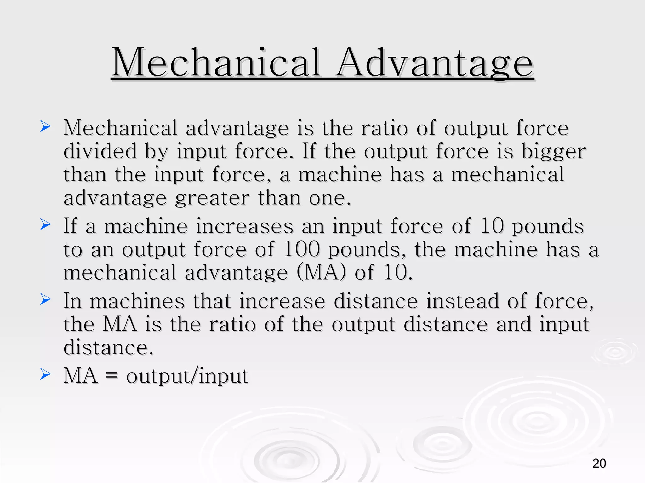 Mechanical Advantage Mechanical advantage is the ratio of output force divided by input force. If the output force is bigger than the input force, a machine has a mechanical advantage greater than one. If a machine increases an input force of 10 pounds to an output force of 100 pounds, the machine has a mechanical advantage (MA) of 10.  In machines that increase distance instead of force, the MA is the ratio of the output distance and input distance. MA = output/input  