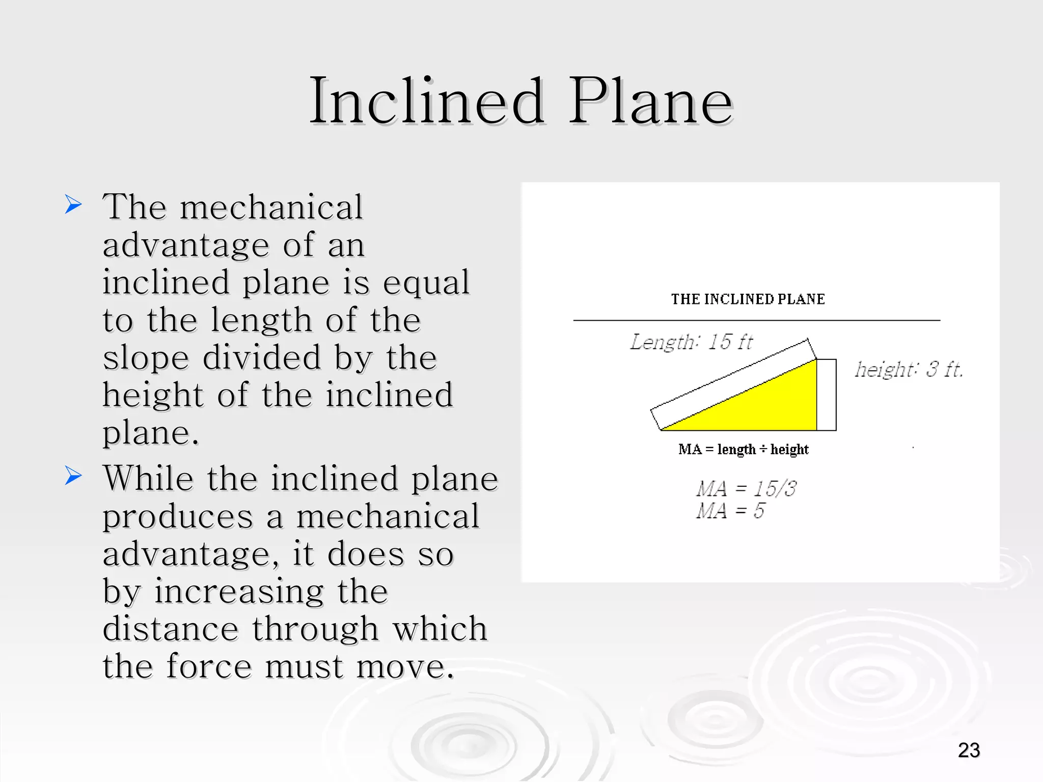 Inclined Plane The mechanical advantage of an inclined plane is equal to the length of the slope divided by the height of the inclined plane.  While the inclined plane produces a mechanical advantage, it does so by increasing the distance through which the force must move.  