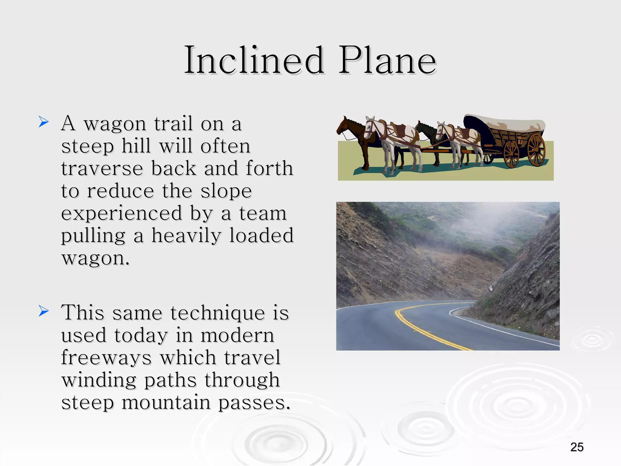 Inclined Plane A wagon trail on a steep hill will often traverse back and forth to reduce the slope experienced by a team pulling a heavily loaded wagon. This same technique is used today in modern freeways which travel winding paths through steep mountain passes.  