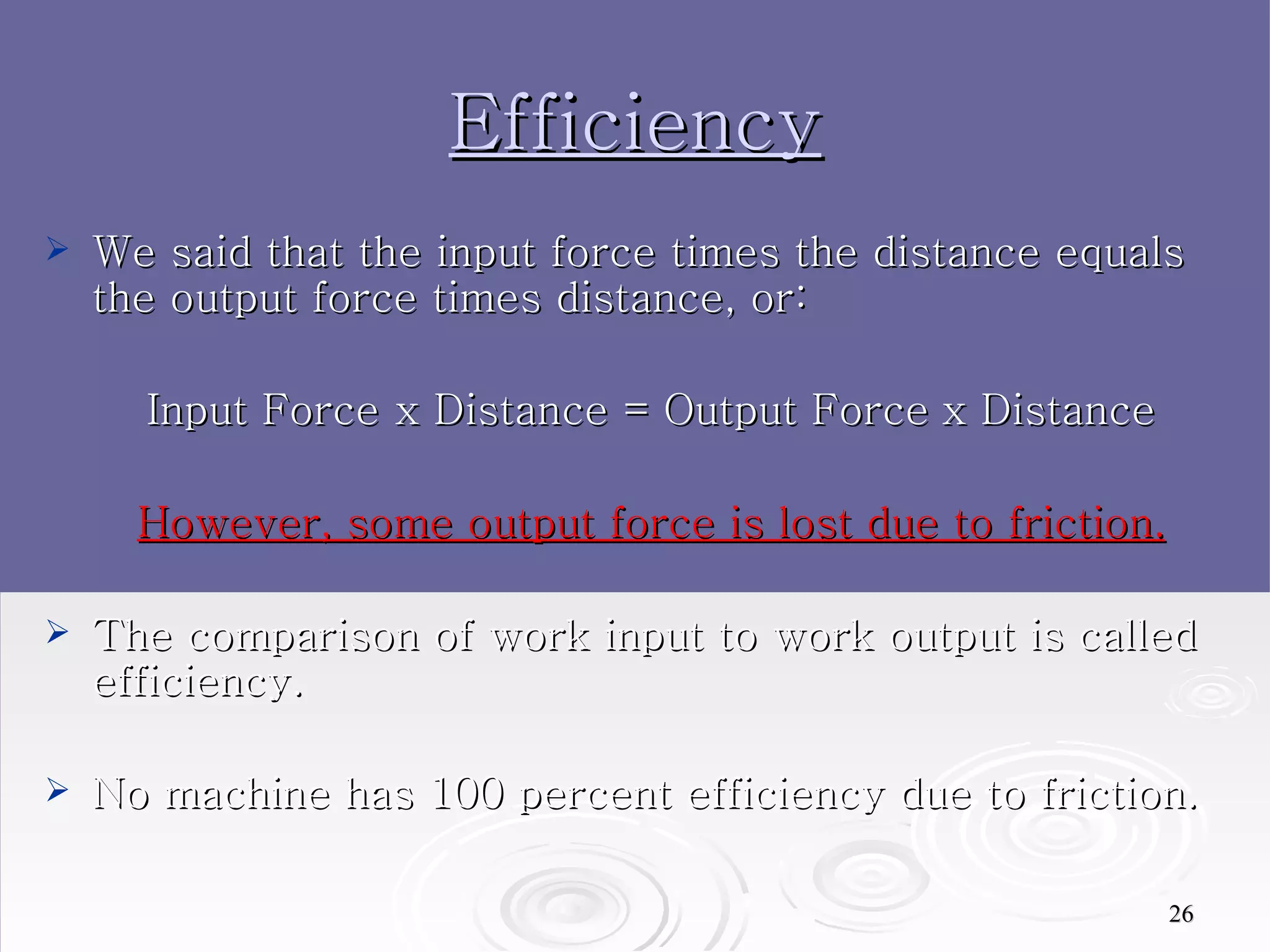 Efficiency We said that the input force times the distance equals the output force times distance, or: Input Force x Distance = Output Force   x Distance However, some output force is lost due to friction. The comparison of work input to work output is called efficiency.  No machine has 100 percent efficiency due to friction.  