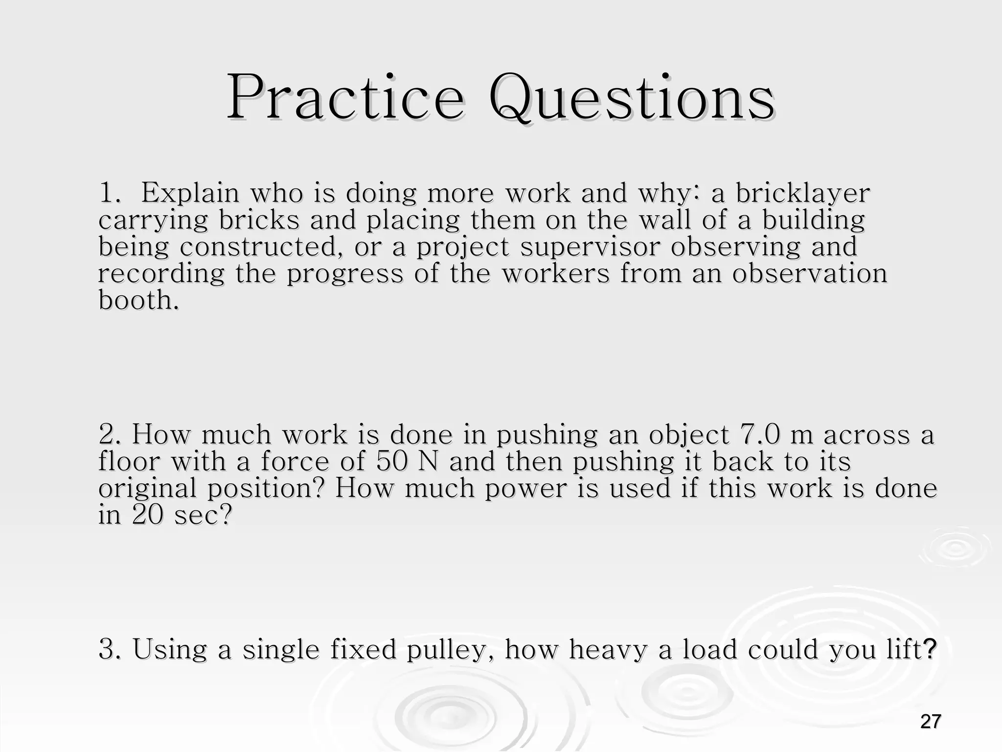 Practice Questions 1.  Explain who is doing more work and why: a bricklayer carrying bricks and placing them on the wall of a building being constructed, or a project supervisor observing and recording the progress of the workers from an observation booth.  2. How much work is done in pushing an object 7.0 m across a floor with a force of 50 N and then pushing it back to its original position? How much power is used if this work is done in 20 sec? 3. Using a single fixed pulley, how heavy a load could you lift ? 
