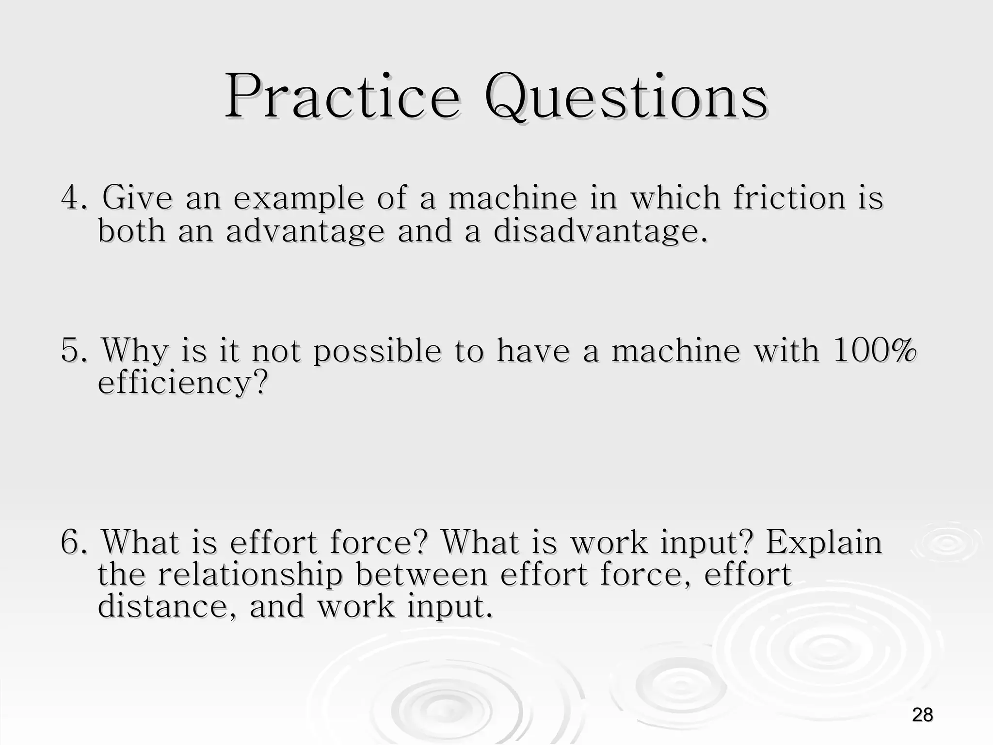 Practice Questions 4.   Give an example of a machine in which friction is both an advantage and a disadvantage. 5. Why is it not possible to have a machine with 100% efficiency? 6. What is effort force? What is work input? Explain the relationship between effort force, effort distance, and work input.  