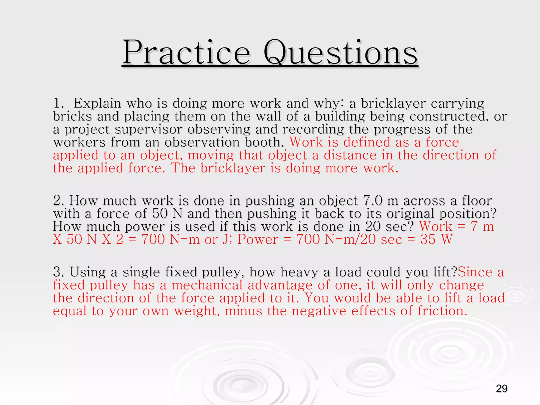 Practice Questions 1.  Explain who is doing more work and why: a bricklayer carrying bricks and placing them on the wall of a building being constructed, or a project supervisor observing and recording the progress of the workers from an observation booth.  Work is defined as a force applied to an object, moving that object a distance in the direction of the applied force. The bricklayer is doing more work.  2. How much work is done in pushing an object 7.0 m across a floor with a force of 50 N and then pushing it back to its original position? How much power is used if this work is done in 20 sec?  Work = 7 m X 50 N X 2 = 700 N-m or J; Power = 700 N-m/20 sec = 35 W  3. Using a single fixed pulley, how heavy a load could you lift? Since a fixed pulley has a mechanical advantage of one, it will only change the direction of the force applied to it. You would be able to lift a load equal to your own weight, minus the negative effects of friction.  