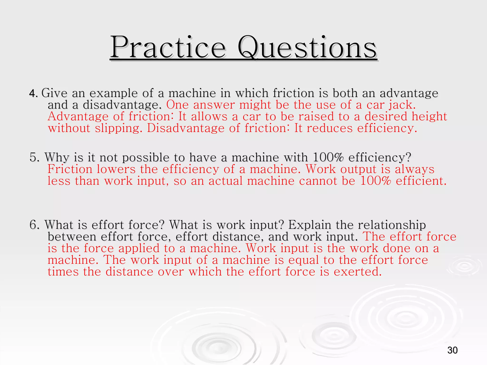 Practice Questions 4.  Give an example of a machine in which friction is both an advantage and a disadvantage.  One answer might be the use of a car jack. Advantage of friction: It allows a car to be raised to a desired height without slipping. Disadvantage of friction: It reduces efficiency.  5. Why is it not possible to have a machine with 100% efficiency?  Friction lowers the efficiency of a machine. Work output is always less than work input, so an actual machine cannot be 100% efficient.  6. What is effort force? What is work input? Explain the relationship between effort force, effort distance, and work input.  The effort force is the force applied to a machine. Work input is the work done on a machine. The work input of a machine is equal to the effort force times the distance over which the effort force is exerted.  