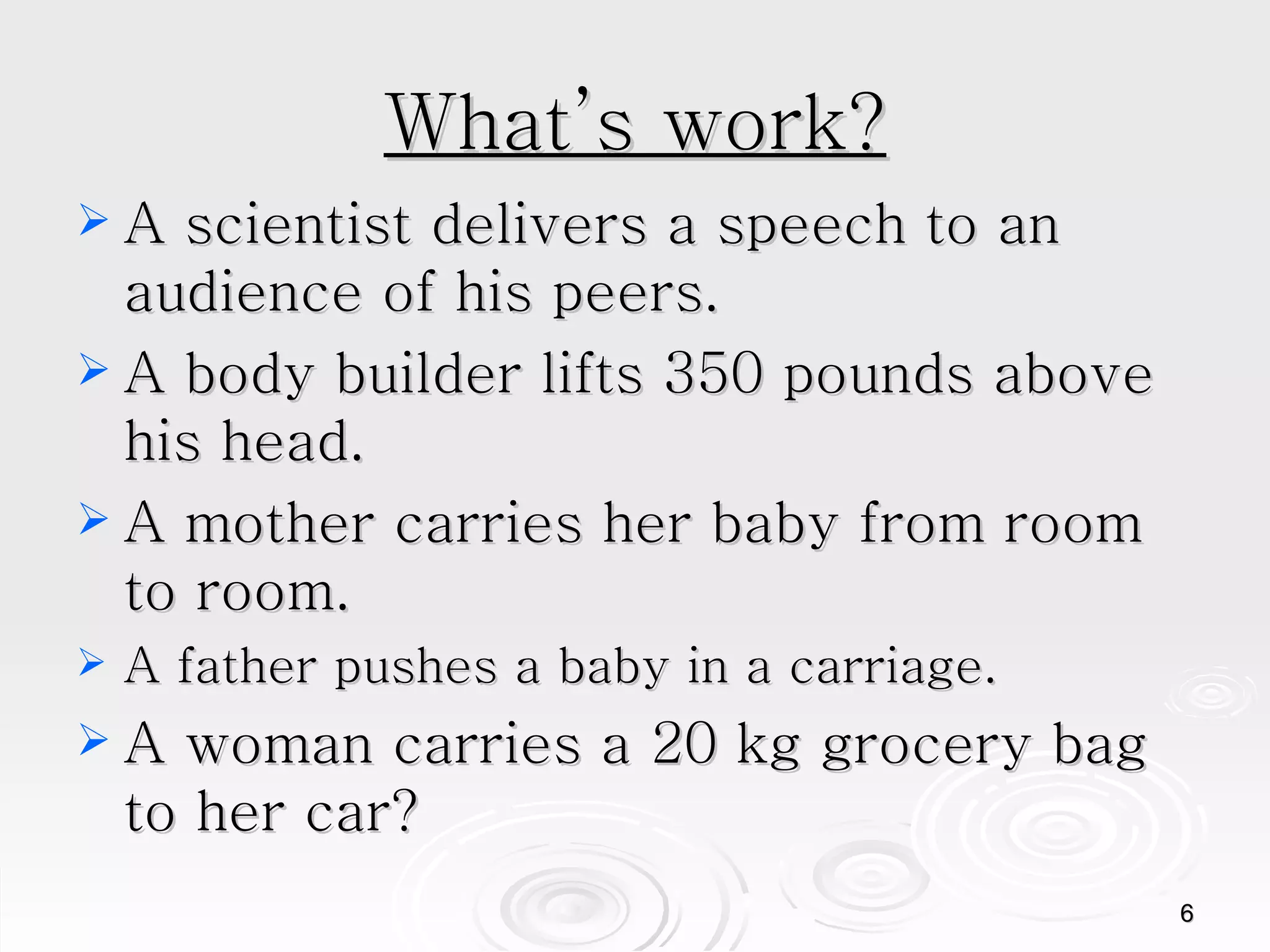 What’s work? A scientist delivers a speech to an audience of his peers.  A body builder lifts 350 pounds above his head.  A mother carries her baby from room to room.  A father pushes a baby in a carriage. A woman carries a 20 kg grocery bag to her car?  
