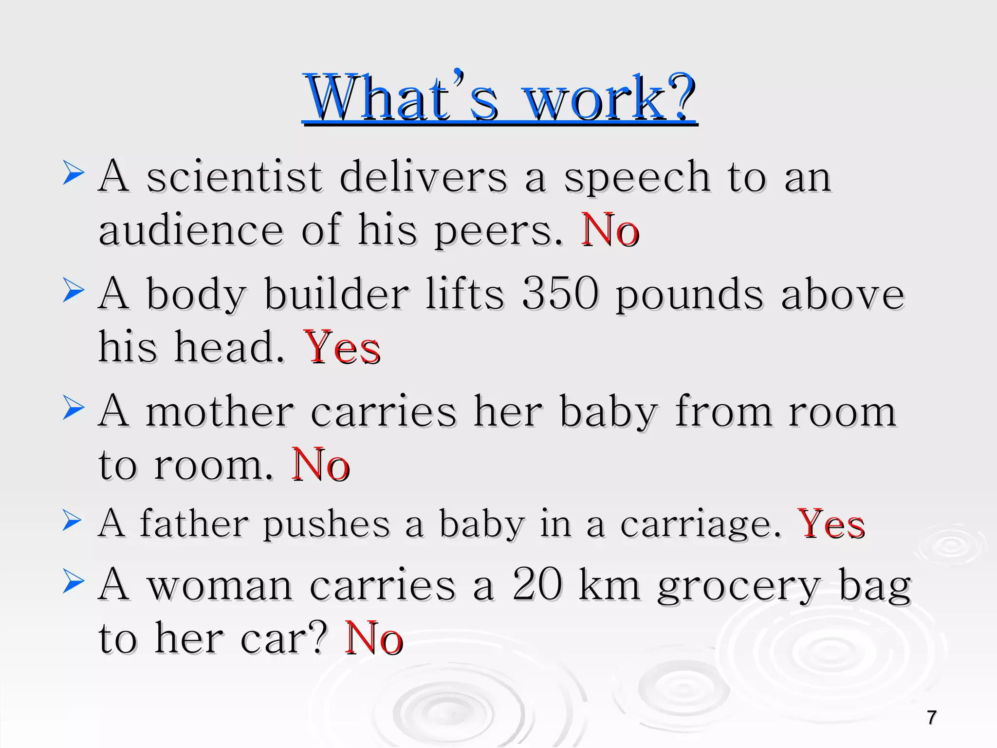 What’s work? A scientist delivers a speech to an audience of his peers.  No A body builder lifts 350 pounds above his head.  Yes A mother carries her baby from room to room.  No A father pushes a baby in a carriage.  Yes A woman carries a 20 km grocery bag to her car?  No 