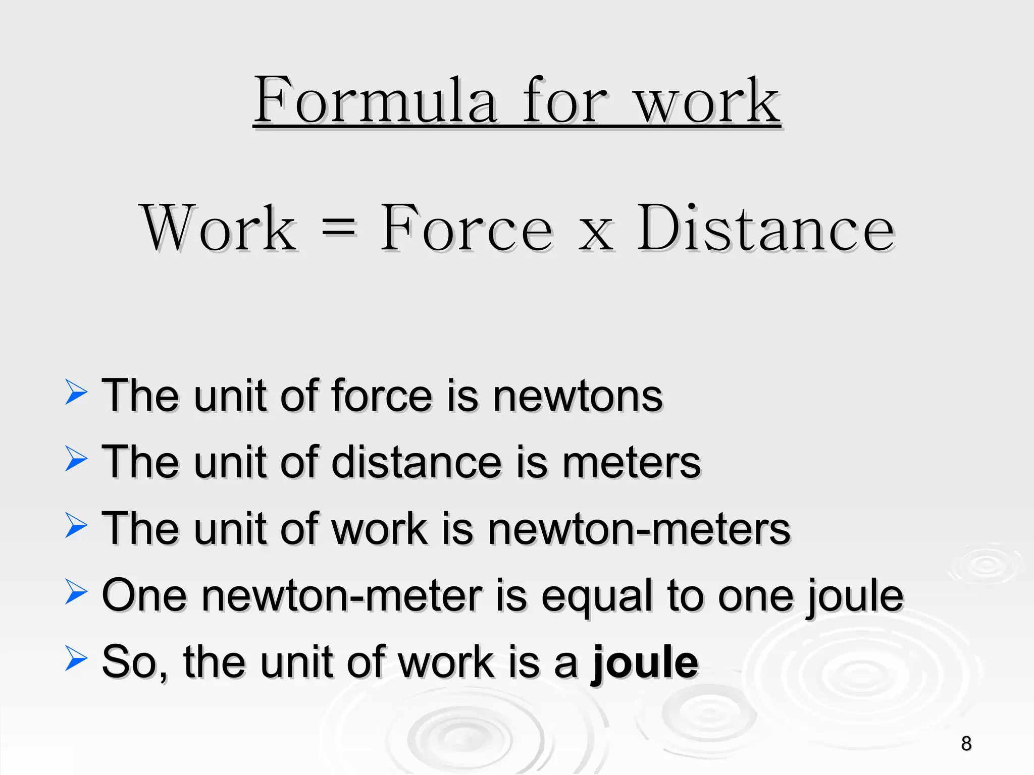 Formula for work Work = Force x Distance The unit of force is newtons The unit of distance is meters The unit of work is newton-meters One newton-meter is equal to one joule So, the unit of work is a  joule 