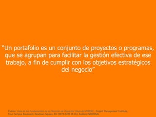 “Un portafolio es un conjunto de proyectos o programas,
que se agrupan para facilitar la gestión efectiva de ese
trabajo, a fin de cumplir con los objetivos estratégicos
del negocio”
Fuente: Guía de los Fundamentos de la Dirección de Proyectos (Guía del PMBOK) , Project Management Institute,
Four Campus Boulevard, Newtown Square, PA 19073-3299 EE.UU; Análisis INNSPIRAL
 