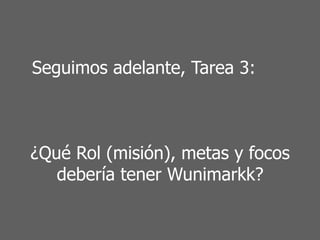 Seguimos adelante, Tarea 3:
¿Qué Rol (misión), metas y focos
debería tener Wunimarkk?
 